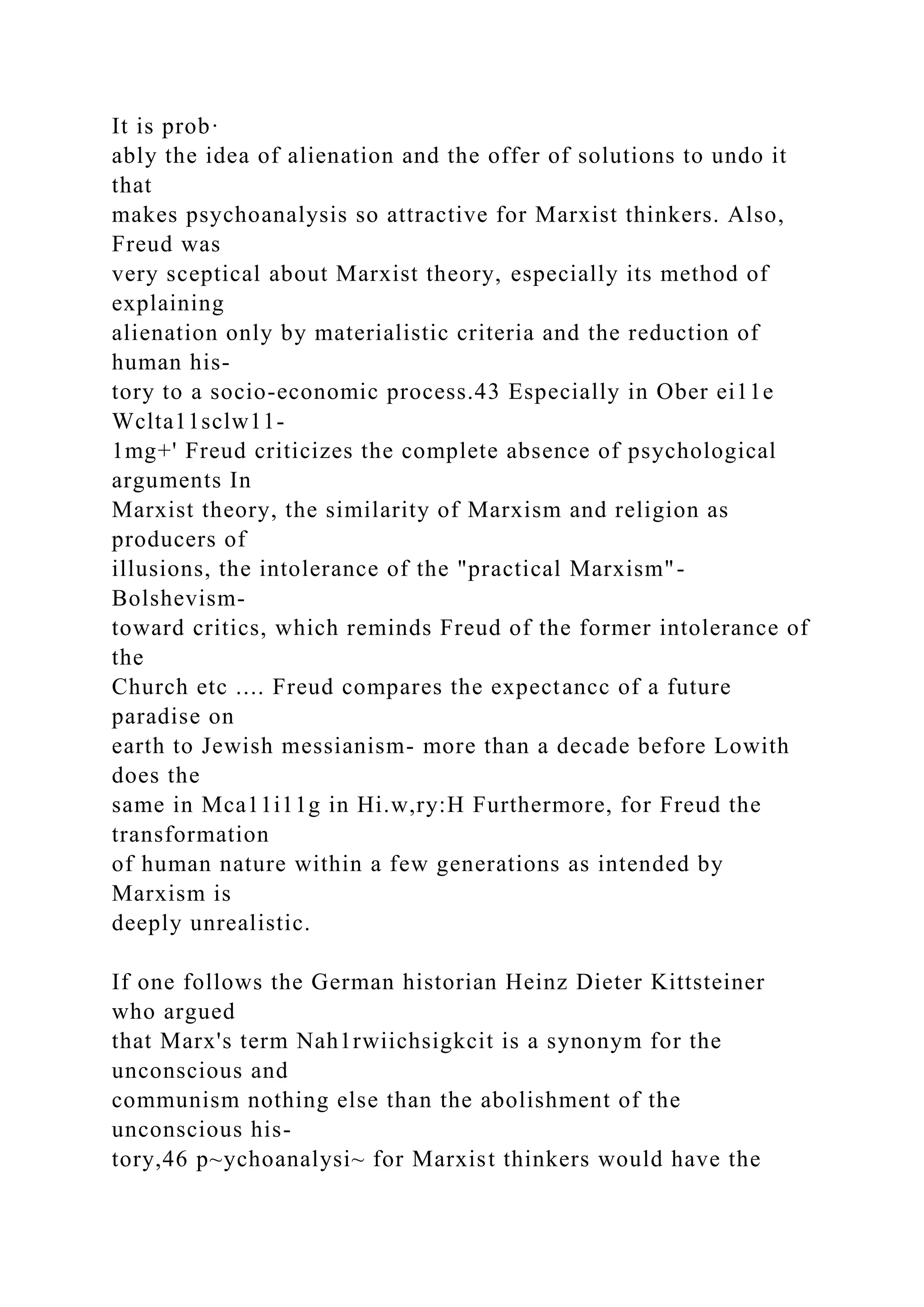 It is prob·
ably the idea of alienation and the offer of solutions to undo it
that
makes psychoanalysis so attractive for Marxist thinkers. Also,
Freud was
very sceptical about Marxist theory, especially its method of
explaining
alienation only by materialistic criteria and the reduction of
human his-
tory to a socio-economic process.43 Especially in Ober ei11e
Wclta11sclw11-
1mg+' Freud criticizes the complete absence of psychological
arguments In
Marxist theory, the similarity of Marxism and religion as
producers of
illusions, the intolerance of the "practical Marxism"-
Bolshevism-
toward critics, which reminds Freud of the former intolerance of
the
Church etc .... Freud compares the expectancc of a future
paradise on
earth to Jewish messianism- more than a decade before Lowith
does the
same in Mca11i11g in Hi.w,ry:H Furthermore, for Freud the
transformation
of human nature within a few generations as intended by
Marxism is
deeply unrealistic.
If one follows the German historian Heinz Dieter Kittsteiner
who argued
that Marx's term Nah1rwiichsigkcit is a synonym for the
unconscious and
communism nothing else than the abolishment of the
unconscious his-
tory,46 p~ychoanalysi~ for Marxist thinkers would have the
 