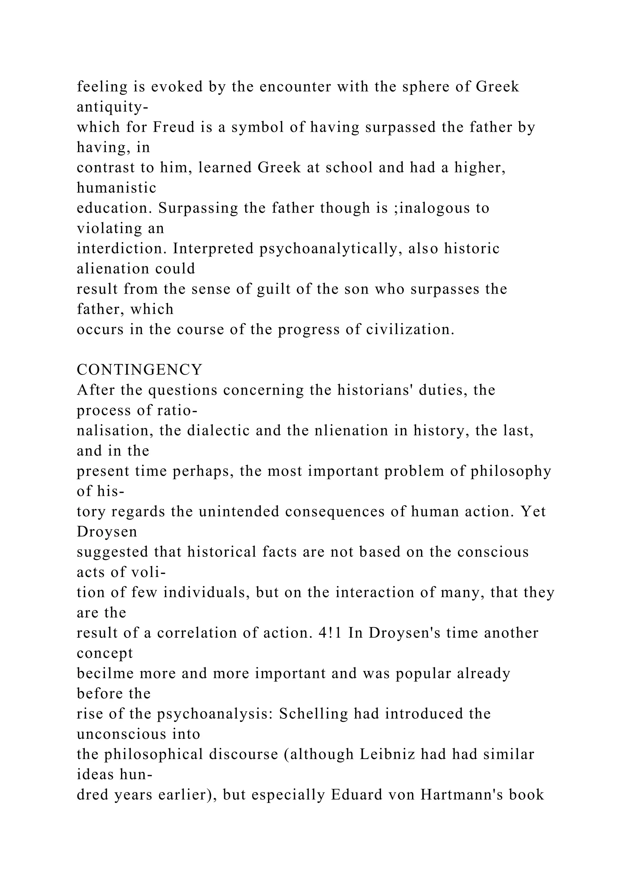 feeling is evoked by the encounter with the sphere of Greek
antiquity-
which for Freud is a symbol of having surpassed the father by
having, in
contrast to him, learned Greek at school and had a higher,
humanistic
education. Surpassing the father though is ;inalogous to
violating an
interdiction. Interpreted psychoanalytically, also historic
alienation could
result from the sense of guilt of the son who surpasses the
father, which
occurs in the course of the progress of civilization.
CONTINGENCY
After the questions concerning the historians' duties, the
process of ratio-
nalisation, the dialectic and the nlienation in history, the last,
and in the
present time perhaps, the most important problem of philosophy
of his-
tory regards the unintended consequences of human action. Yet
Droysen
suggested that historical facts are not based on the conscious
acts of voli-
tion of few individuals, but on the interaction of many, that they
are the
result of a correlation of action. 4!1 In Droysen's time another
concept
becilme more and more important and was popular already
before the
rise of the psychoanalysis: Schelling had introduced the
unconscious into
the philosophical discourse (although Leibniz had had similar
ideas hun-
dred years earlier), but especially Eduard von Hartmann's book
 
