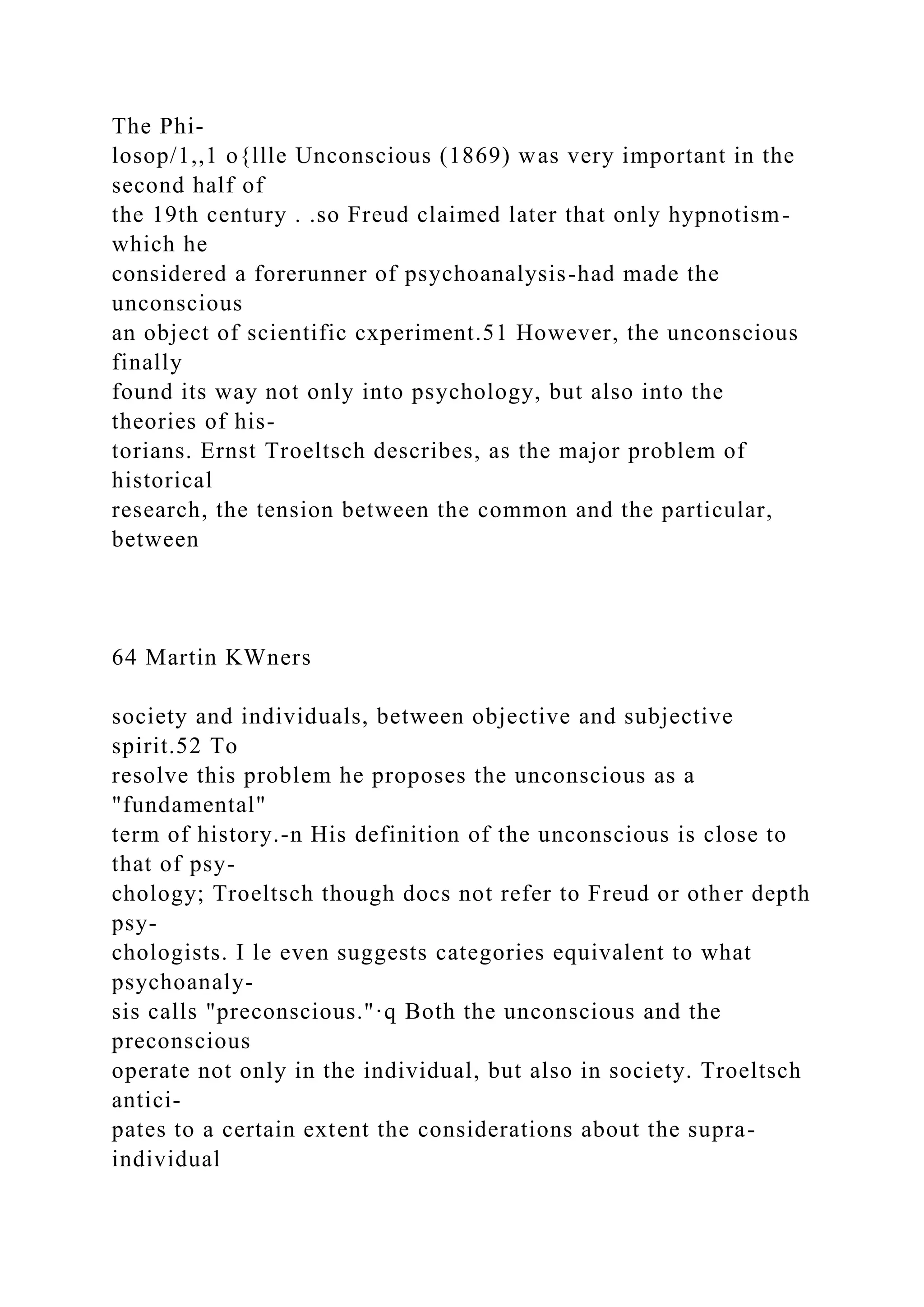 The Phi-
losop/1,,1 o{llle Unconscious (1869) was very important in the
second half of
the 19th century . .so Freud claimed later that only hypnotism-
which he
considered a forerunner of psychoanalysis-had made the
unconscious
an object of scientific cxperiment.51 However, the unconscious
finally
found its way not only into psychology, but also into the
theories of his-
torians. Ernst Troeltsch describes, as the major problem of
historical
research, the tension between the common and the particular,
between
64 Martin KWners
society and individuals, between objective and subjective
spirit.52 To
resolve this problem he proposes the unconscious as a
"fundamental"
term of history.-n His definition of the unconscious is close to
that of psy-
chology; Troeltsch though docs not refer to Freud or other depth
psy-
chologists. I le even suggests categories equivalent to what
psychoanaly-
sis calls "preconscious."·q Both the unconscious and the
preconscious
operate not only in the individual, but also in society. Troeltsch
antici-
pates to a certain extent the considerations about the supra-
individual
 