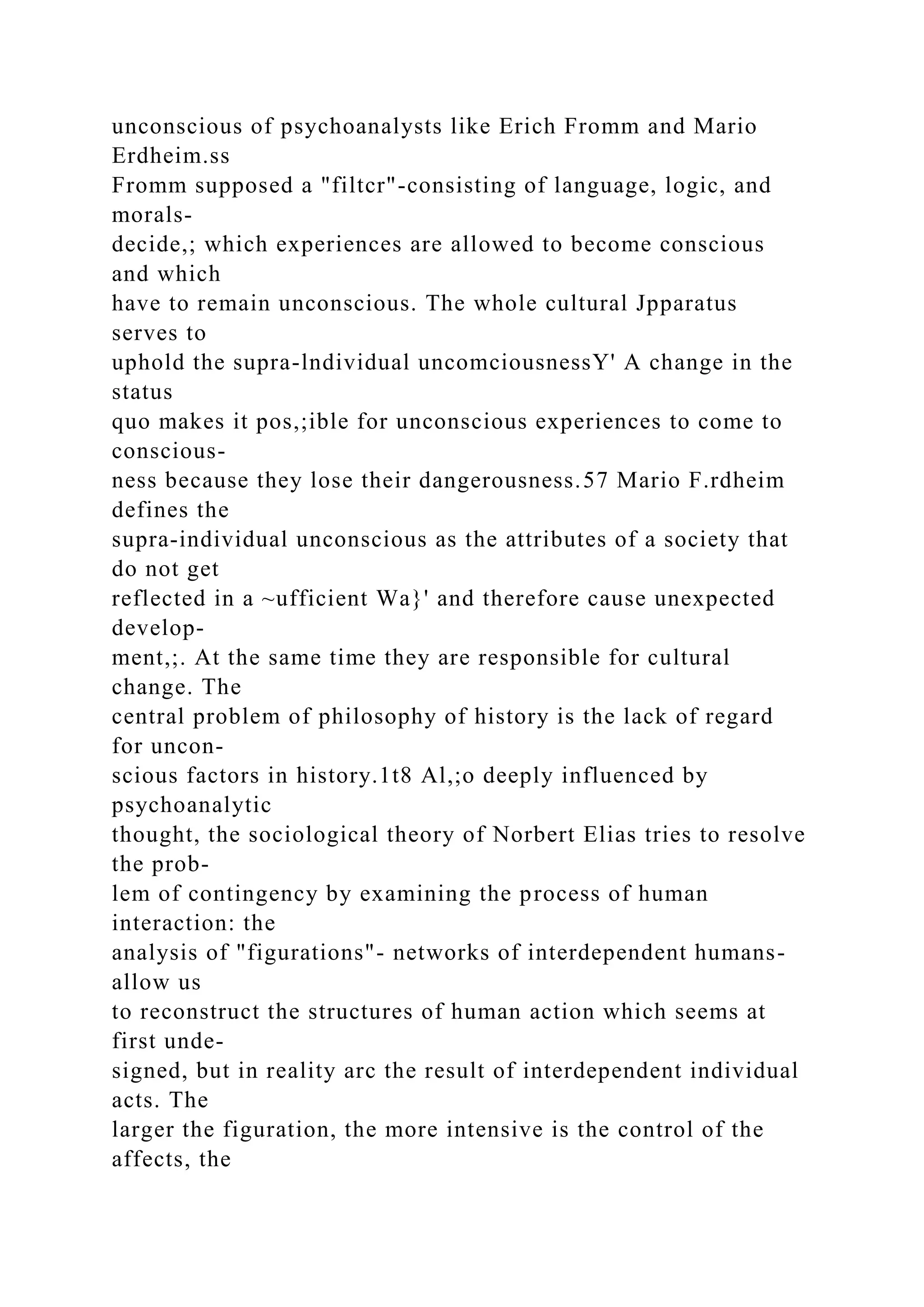 unconscious of psychoanalysts like Erich Fromm and Mario
Erdheim.ss
Fromm supposed a "filtcr"-consisting of language, logic, and
morals-
decide,; which experiences are allowed to become conscious
and which
have to remain unconscious. The whole cultural Jpparatus
serves to
uphold the supra-lndividual uncomciousnessY' A change in the
status
quo makes it pos,;ible for unconscious experiences to come to
conscious-
ness because they lose their dangerousness.57 Mario F.rdheim
defines the
supra-individual unconscious as the attributes of a society that
do not get
reflected in a ~ufficient Wa}' and therefore cause unexpected
develop-
ment,;. At the same time they are responsible for cultural
change. The
central problem of philosophy of history is the lack of regard
for uncon-
scious factors in history.1t8 Al,;o deeply influenced by
psychoanalytic
thought, the sociological theory of Norbert Elias tries to resolve
the prob-
lem of contingency by examining the process of human
interaction: the
analysis of "figurations"- networks of interdependent humans-
allow us
to reconstruct the structures of human action which seems at
first unde-
signed, but in reality arc the result of interdependent individual
acts. The
larger the figuration, the more intensive is the control of the
affects, the
 