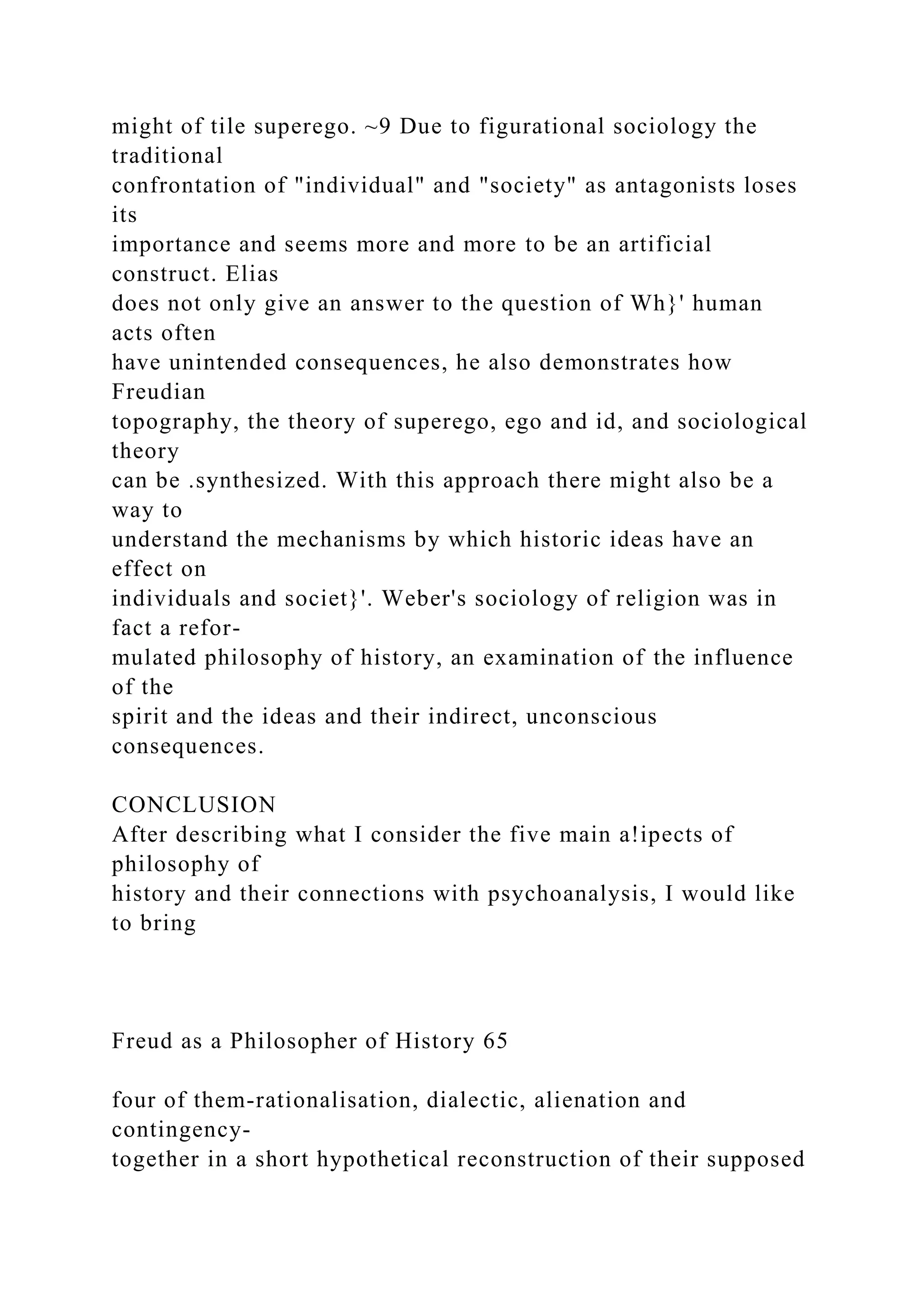 might of tile superego. ~9 Due to figurational sociology the
traditional
confrontation of "individual" and "society" as antagonists loses
its
importance and seems more and more to be an artificial
construct. Elias
does not only give an answer to the question of Wh}' human
acts often
have unintended consequences, he also demonstrates how
Freudian
topography, the theory of superego, ego and id, and sociological
theory
can be .synthesized. With this approach there might also be a
way to
understand the mechanisms by which historic ideas have an
effect on
individuals and societ}'. Weber's sociology of religion was in
fact a refor-
mulated philosophy of history, an examination of the influence
of the
spirit and the ideas and their indirect, unconscious
consequences.
CONCLUSION
After describing what I consider the five main a!ipects of
philosophy of
history and their connections with psychoanalysis, I would like
to bring
Freud as a Philosopher of History 65
four of them-rationalisation, dialectic, alienation and
contingency-
together in a short hypothetical reconstruction of their supposed
 