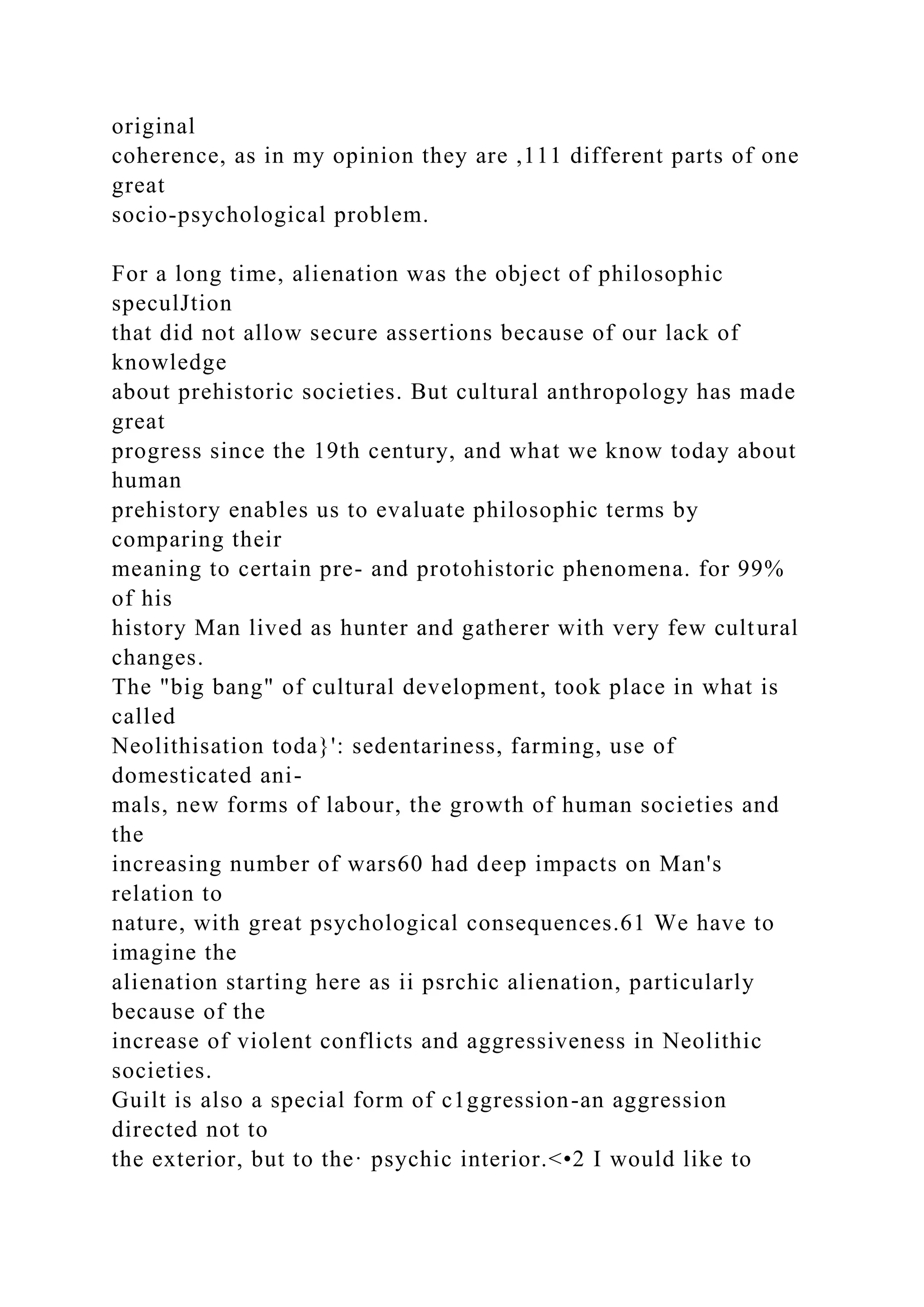 original
coherence, as in my opinion they are ,111 different parts of one
great
socio-psychological problem.
For a long time, alienation was the object of philosophic
speculJtion
that did not allow secure assertions because of our lack of
knowledge
about prehistoric societies. But cultural anthropology has made
great
progress since the 19th century, and what we know today about
human
prehistory enables us to evaluate philosophic terms by
comparing their
meaning to certain pre- and protohistoric phenomena. for 99%
of his
history Man lived as hunter and gatherer with very few cultural
changes.
The "big bang" of cultural development, took place in what is
called
Neolithisation toda}': sedentariness, farming, use of
domesticated ani-
mals, new forms of labour, the growth of human societies and
the
increasing number of wars60 had deep impacts on Man's
relation to
nature, with great psychological consequences.61 We have to
imagine the
alienation starting here as ii psrchic alienation, particularly
because of the
increase of violent conflicts and aggressiveness in Neolithic
societies.
Guilt is also a special form of c1ggression-an aggression
directed not to
the exterior, but to the· psychic interior.<•2 I would like to
 