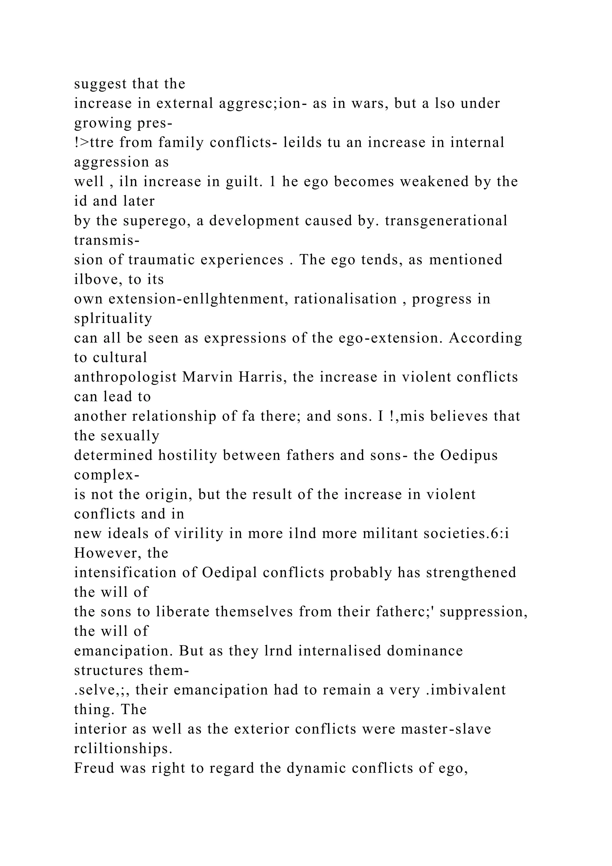 suggest that the
increase in external aggresc;ion- as in wars, but a lso under
growing pres-
!>ttre from family conflicts- leilds tu an increase in internal
aggression as
well , iln increase in guilt. 1 he ego becomes weakened by the
id and later
by the superego, a development caused by. transgenerational
transmis-
sion of traumatic experiences . The ego tends, as mentioned
ilbove, to its
own extension-enllghtenment, rationalisation , progress in
splrituality
can all be seen as expressions of the ego-extension. According
to cultural
anthropologist Marvin Harris, the increase in violent conflicts
can lead to
another relationship of fa there; and sons. I !,mis believes that
the sexually
determined hostility between fathers and sons- the Oedipus
complex-
is not the origin, but the result of the increase in violent
conflicts and in
new ideals of virility in more ilnd more militant societies.6:i
However, the
intensification of Oedipal conflicts probably has strengthened
the will of
the sons to liberate themselves from their fatherc;' suppression,
the will of
emancipation. But as they lrnd internalised dominance
structures them-
.selve,;, their emancipation had to remain a very .imbivalent
thing. The
interior as well as the exterior conflicts were master-slave
rcliltionships.
Freud was right to regard the dynamic conflicts of ego,
 