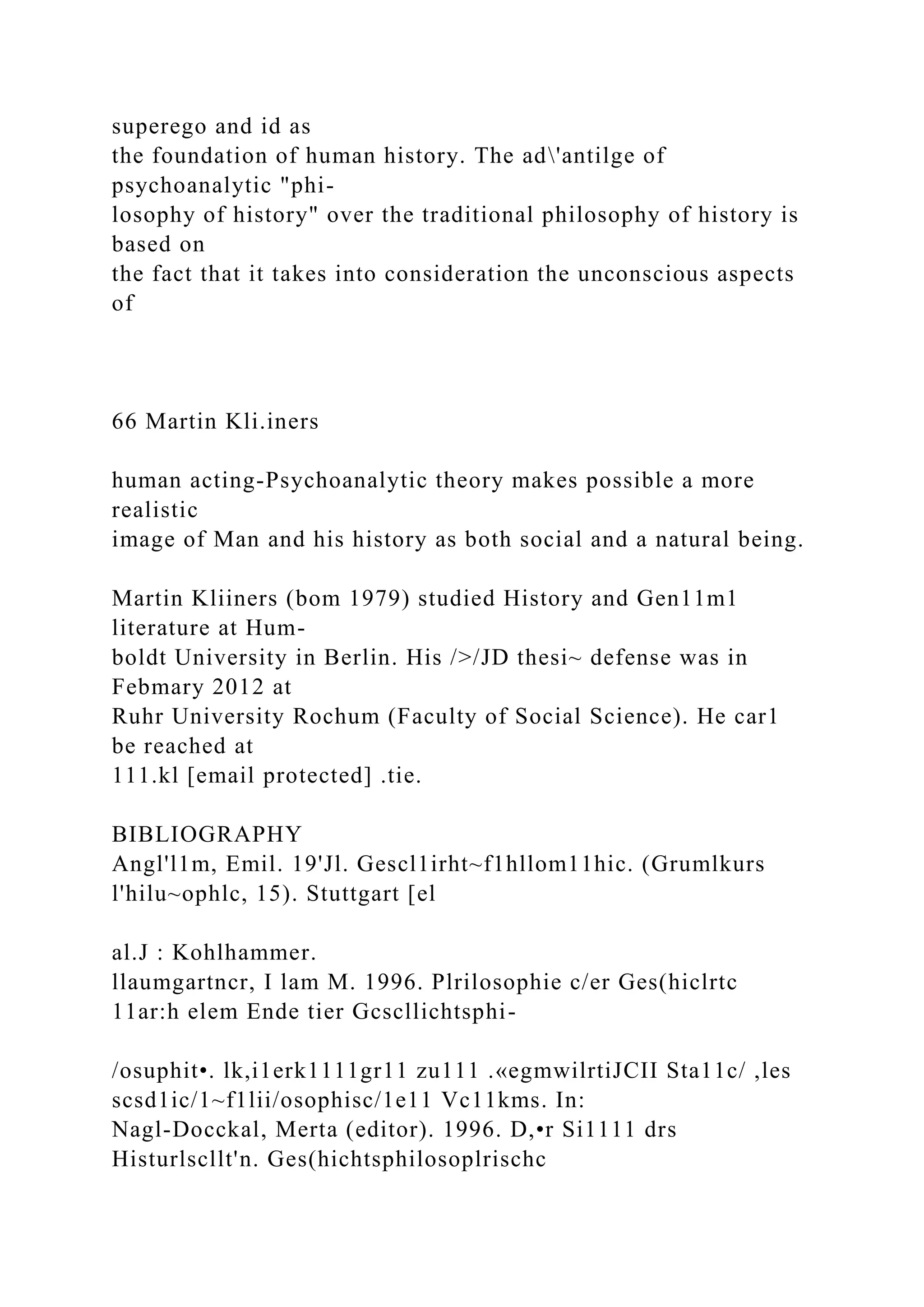 superego and id as
the foundation of human history. The ad'antilge of
psychoanalytic "phi-
losophy of history" over the traditional philosophy of history is
based on
the fact that it takes into consideration the unconscious aspects
of
66 Martin Kli.iners
human acting-Psychoanalytic theory makes possible a more
realistic
image of Man and his history as both social and a natural being.
Martin Kliiners (bom 1979) studied History and Gen11m1
literature at Hum-
boldt University in Berlin. His />/JD thesi~ defense was in
Febmary 2012 at
Ruhr University Rochum (Faculty of Social Science). He car1
be reached at
111.kl [email protected] .tie.
BIBLIOGRAPHY
Angl'l1m, Emil. 19'Jl. Gescl1irht~f1hllom11hic. (Grumlkurs
l'hilu~ophlc, 15). Stuttgart [el
al.J : Kohlhammer.
llaumgartncr, I lam M. 1996. Plrilosophie c/er Ges(hiclrtc
11ar:h elem Ende tier Gcscllichtsphi-
/osuphit•. lk,i1erk1111gr11 zu111 .«egmwilrtiJCII Sta11c/ ,les
scsd1ic/1~f1lii/osophisc/1e11 Vc11kms. In:
Nagl-Docckal, Merta (editor). 1996. D,•r Si1111 drs
Histurlscllt'n. Ges(hichtsphilosoplrischc
 