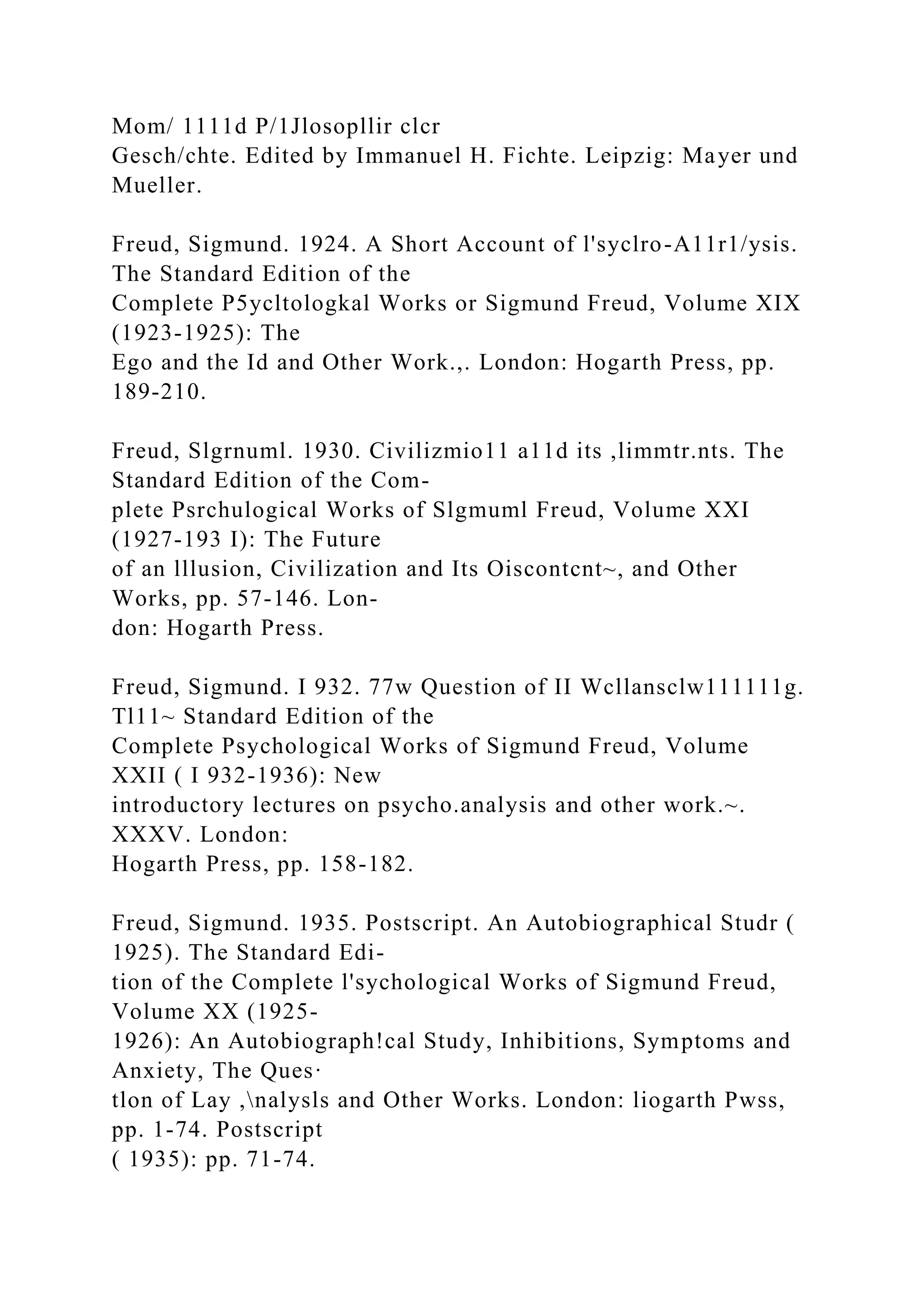 Mom/ 1111d P/1Jlosopllir clcr
Gesch/chte. Edited by Immanuel H. Fichte. Leipzig: Mayer und
Mueller.
Freud, Sigmund. 1924. A Short Account of l'syclro-A11r1/ysis.
The Standard Edition of the
Complete P5ycltologkal Works or Sigmund Freud, Volume XIX
(1923-1925): The
Ego and the Id and Other Work.,. London: Hogarth Press, pp.
189-210.
Freud, Slgrnuml. 1930. Civilizmio11 a11d its ,limmtr.nts. The
Standard Edition of the Com-
plete Psrchulogical Works of Slgmuml Freud, Volume XXI
(1927-193 I): The Future
of an lllusion, Civilization and Its Oiscontcnt~, and Other
Works, pp. 57-146. Lon-
don: Hogarth Press.
Freud, Sigmund. I 932. 77w Question of II Wcllansclw111111g.
Tl11~ Standard Edition of the
Complete Psychological Works of Sigmund Freud, Volume
XXII ( I 932-1936): New
introductory lectures on psycho.analysis and other work.~.
XXXV. London:
Hogarth Press, pp. 158-182.
Freud, Sigmund. 1935. Postscript. An Autobiographical Studr (
1925). The Standard Edi-
tion of the Complete l'sychological Works of Sigmund Freud,
Volume XX (1925-
1926): An Autobiograph!cal Study, Inhibitions, Symptoms and
Anxiety, The Ques·
tlon of Lay ,nalysls and Other Works. London: liogarth Pwss,
pp. 1-74. Postscript
( 1935): pp. 71-74.
 