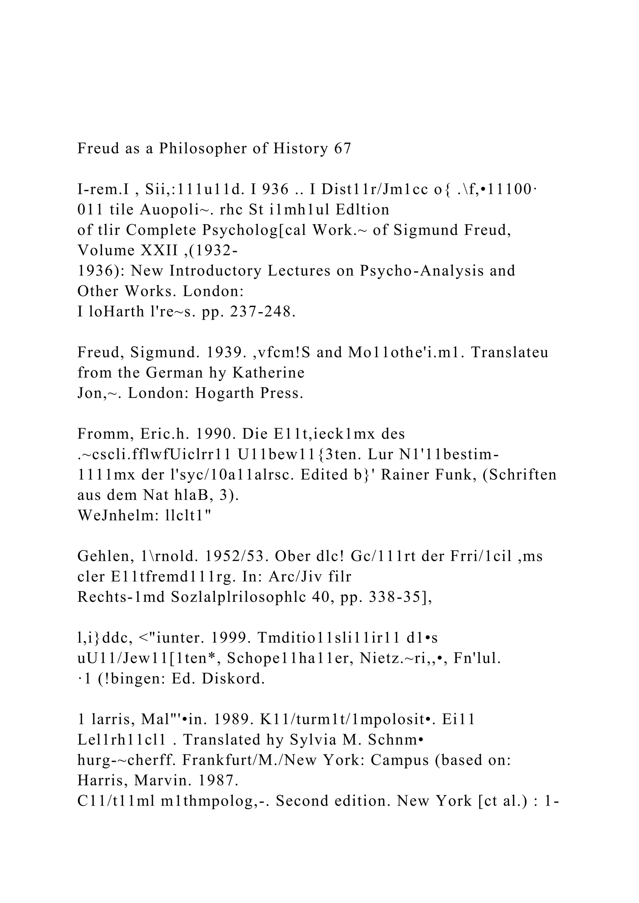 Freud as a Philosopher of History 67
I-rem.I , Sii,:111u11d. I 936 .. I Dist11r/Jm1cc o{ .f,•11100·
011 tile Auopoli~. rhc St i1mh1ul Edltion
of tlir Complete Psycholog[cal Work.~ of Sigmund Freud,
Volume XXII ,(1932-
1936): New Introductory Lectures on Psycho-Analysis and
Other Works. London:
I loHarth l're~s. pp. 237-248.
Freud, Sigmund. 1939. ,vfcm!S and Mo11othe'i.m1. Translateu
from the German hy Katherine
Jon,~. London: Hogarth Press.
Fromm, Eric.h. 1990. Die E11t,ieck1mx des
.~cscli.fflwfUiclrr11 U11bew11{3ten. Lur N1'11bestim-
1111mx der l'syc/10a11alrsc. Edited b}' Rainer Funk, (Schriften
aus dem Nat hlaB, 3).
WeJnhelm: llclt1"
Gehlen, 1rnold. 1952/53. Ober dlc! Gc/111rt der Frri/1cil ,ms
cler E11tfremd111rg. In: Arc/Jiv filr
Rechts-1md Sozlalplrilosophlc 40, pp. 338-35],
l,i}ddc, <"iunter. 1999. Tmditio11sli11ir11 d1•s
uU11/Jew11[1ten*, Schope11ha11er, Nietz.~ri,,•, Fn'lul.
·1 (!bingen: Ed. Diskord.
1 larris, Mal"'•in. 1989. K11/turm1t/1mpolosit•. Ei11
Lel1rh11cl1 . Translated hy Sylvia M. Schnm•
hurg-~cherff. Frankfurt/M./New York: Campus (based on:
Harris, Marvin. 1987.
C11/t11ml m1thmpolog,-. Second edition. New York [ct al.) : 1-
 