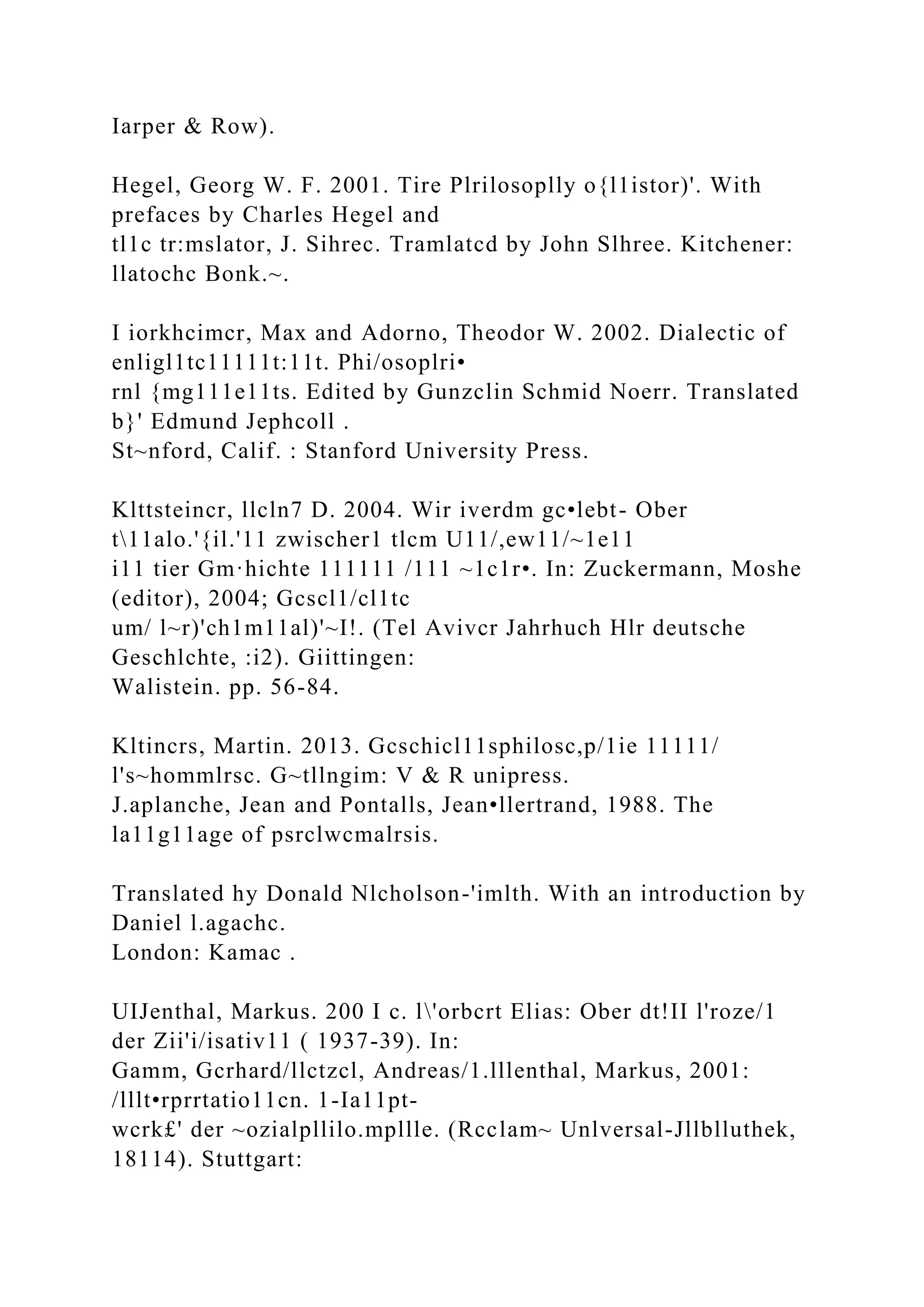Iarper & Row).
Hegel, Georg W. F. 2001. Tire Plrilosoplly o{l1istor)'. With
prefaces by Charles Hegel and
tl1c tr:mslator, J. Sihrec. Tramlatcd by John Slhree. Kitchener:
llatochc Bonk.~.
I iorkhcimcr, Max and Adorno, Theodor W. 2002. Dialectic of
enligl1tc11111t:11t. Phi/osoplri•
rnl {mg111e11ts. Edited by Gunzclin Schmid Noerr. Translated
b}' Edmund Jephcoll .
St~nford, Calif. : Stanford University Press.
Klttsteincr, llcln7 D. 2004. Wir iverdm gc•lebt- Ober
t11alo.'{il.'11 zwischer1 tlcm U11/,ew11/~1e11
i11 tier Gm·hichte 111111 /111 ~1c1r•. In: Zuckermann, Moshe
(editor), 2004; Gcscl1/cl1tc
um/ l~r)'ch1m11al)'~I!. (Tel Avivcr Jahrhuch Hlr deutsche
Geschlchte, :i2). Giittingen:
Walistein. pp. 56-84.
Kltincrs, Martin. 2013. Gcschicl11sphilosc,p/1ie 11111/
l's~hommlrsc. G~tllngim: V & R unipress.
J.aplanche, Jean and Pontalls, Jean•llertrand, 1988. The
la11g11age of psrclwcmalrsis.
Translated hy Donald Nlcholson-'imlth. With an introduction by
Daniel l.agachc.
London: Kamac .
UIJenthal, Markus. 200 I c. l'orbcrt Elias: Ober dt!II l'roze/1
der Zii'i/isativ11 ( 1937-39). In:
Gamm, Gcrhard/llctzcl, Andreas/1.lllenthal, Markus, 2001:
/lllt•rprrtatio11cn. 1-Ia11pt-
wcrk£' der ~ozialpllilo.mpllle. (Rcclam~ Unlversal-Jllblluthek,
18114). Stuttgart:
 