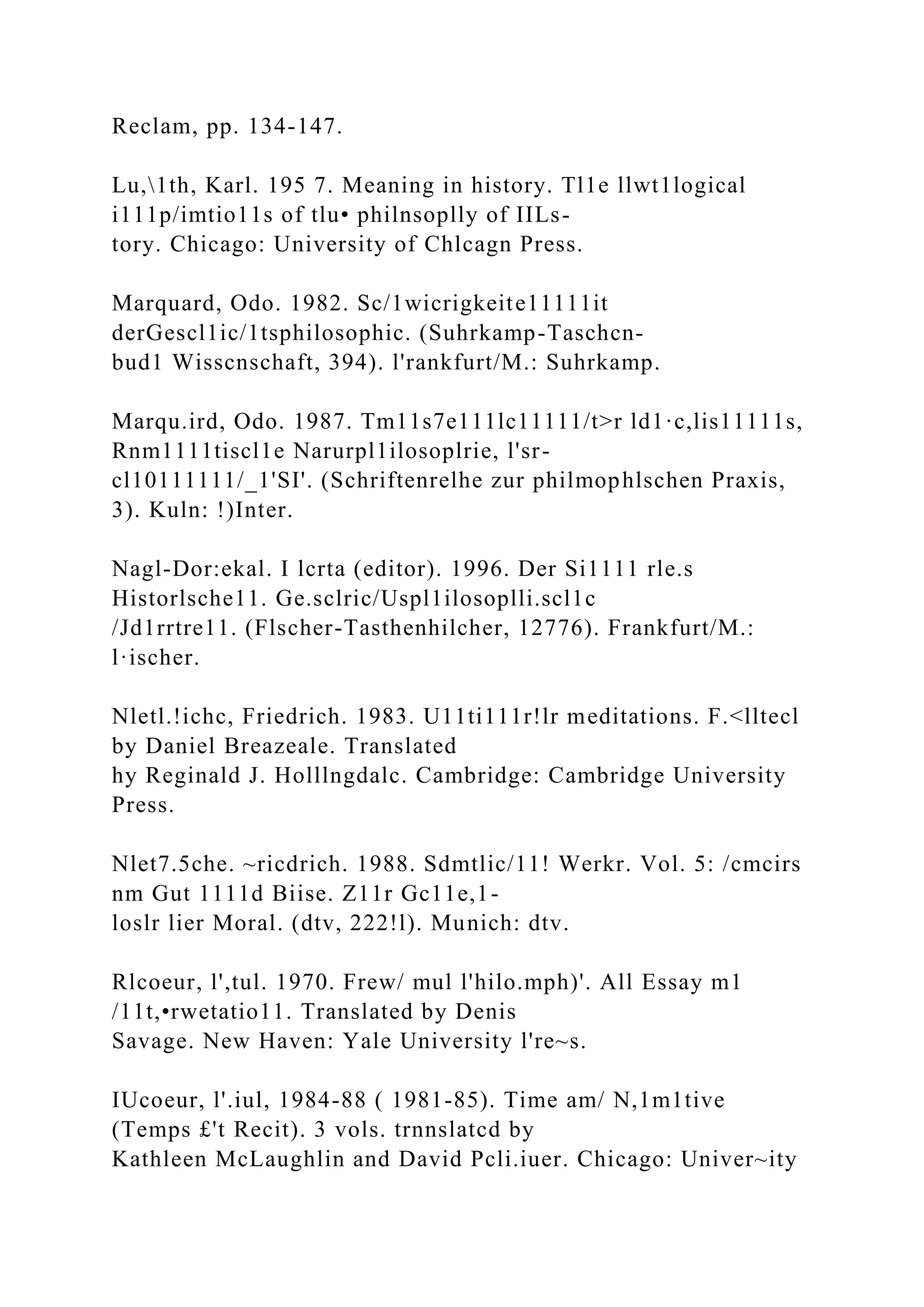 Reclam, pp. 134-147.
Lu,1th, Karl. 195 7. Meaning in history. Tl1e llwt1logical
i111p/imtio11s of tlu• philnsoplly of IILs-
tory. Chicago: University of Chlcagn Press.
Marquard, Odo. 1982. Sc/1wicrigkeite11111it
derGescl1ic/1tsphilosophic. (Suhrkamp-Taschcn-
bud1 Wisscnschaft, 394). l'rankfurt/M.: Suhrkamp.
Marqu.ird, Odo. 1987. Tm11s7e111lc11111/t>r ld1·c,lis11111s,
Rnm1111tiscl1e Narurpl1ilosoplrie, l'sr-
cl10111111/_1'SI'. (Schriftenrelhe zur philmophlschen Praxis,
3). Kuln: !)Inter.
Nagl-Dor:ekal. I lcrta (editor). 1996. Der Si1111 rle.s
Historlsche11. Ge.sclric/Uspl1ilosoplli.scl1c
/Jd1rrtre11. (Flscher-Tasthenhilcher, 12776). Frankfurt/M.:
l·ischer.
Nletl.!ichc, Friedrich. 1983. U11ti111r!lr meditations. F.<lltecl
by Daniel Breazeale. Translated
hy Reginald J. Holllngdalc. Cambridge: Cambridge University
Press.
Nlet7.5che. ~ricdrich. 1988. Sdmtlic/11! Werkr. Vol. 5: /cmcirs
nm Gut 1111d Biise. Z11r Gc11e,1-
loslr lier Moral. (dtv, 222!l). Munich: dtv.
Rlcoeur, l',tul. 1970. Frew/ mul l'hilo.mph)'. All Essay m1
/11t,•rwetatio11. Translated by Denis
Savage. New Haven: Yale University l're~s.
IUcoeur, l'.iul, 1984-88 ( 1981-85). Time am/ N,1m1tive
(Temps £'t Recit). 3 vols. trnnslatcd by
Kathleen McLaughlin and David Pcli.iuer. Chicago: Univer~ity
 