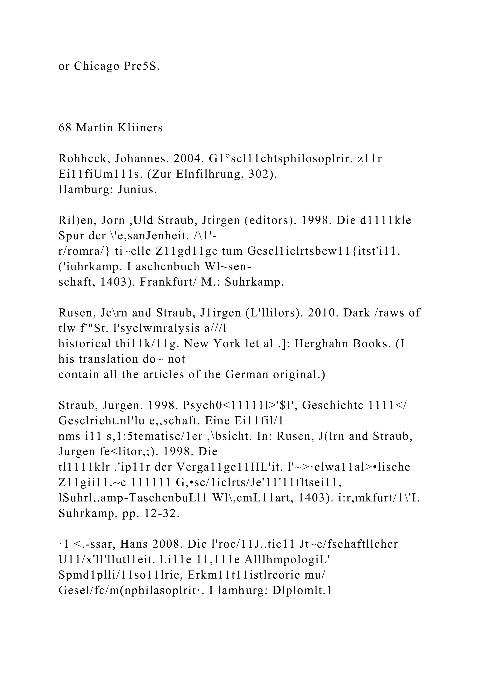 or Chicago Pre5S.
68 Martin Kliiners
Rohhcck, Johannes. 2004. G1°scl11chtsphilosoplrir. z11r
Ei11fiUm111s. (Zur Elnfilhrung, 302).
Hamburg: Junius.
Ril)en, Jorn ,Uld Straub, Jtirgen (editors). 1998. Die d1111kle
Spur dcr 'e,sanJenheit. /1'-
r/romra/} ti~clle Z11gd11ge tum Gescl1iclrtsbew11{itst'i11,
('iuhrkamp. I aschcnbuch Wl~sen-
schaft, 1403). Frankfurt/ M.: Suhrkamp.
Rusen, Jcrn and Straub, J1irgen (L'llilors). 2010. Dark /raws of
tlw f'"St. l'syclwmralysis a///l
historical thi11k/11g. New York let al .]: Herghahn Books. (I
his translation do~ not
contain all the articles of the German original.)
Straub, Jurgen. 1998. Psych0<11111l>'$I', Geschichtc 1111</
Gesclricht.nl'lu e,,schaft. Eine Ei11fil/1
nms i11 s,1:5tematisc/1er ,bsicht. In: Rusen, J(lrn and Straub,
Jurgen fe<litor,;). 1998. Die
tl1111klr .'ip11r dcr Verga11gc11IIL'it. l'~>·clwa11al>•lische
Z11gii11.~c 111111 G,•sc/1iclrts/Je'11'11fltsei11,
lSuhrl,.amp-TaschcnbuLl1 Wl,cmL11art, 1403). i:r,mkfurt/1'I.
Suhrkamp, pp. 12-32.
·1 <.-ssar, Hans 2008. Die l'roc/11J..tic11 Jt~c/fschaftllchcr
U11/x'll'llutl1eit. l.i11e 11,111e AlllhmpologiL'
Spmd1plli/11so11lrie, Erkm11t11istlreorie mu/
Gesel/fc/m(nphilasoplrit·. I lamhurg: Dlplomlt.1
 