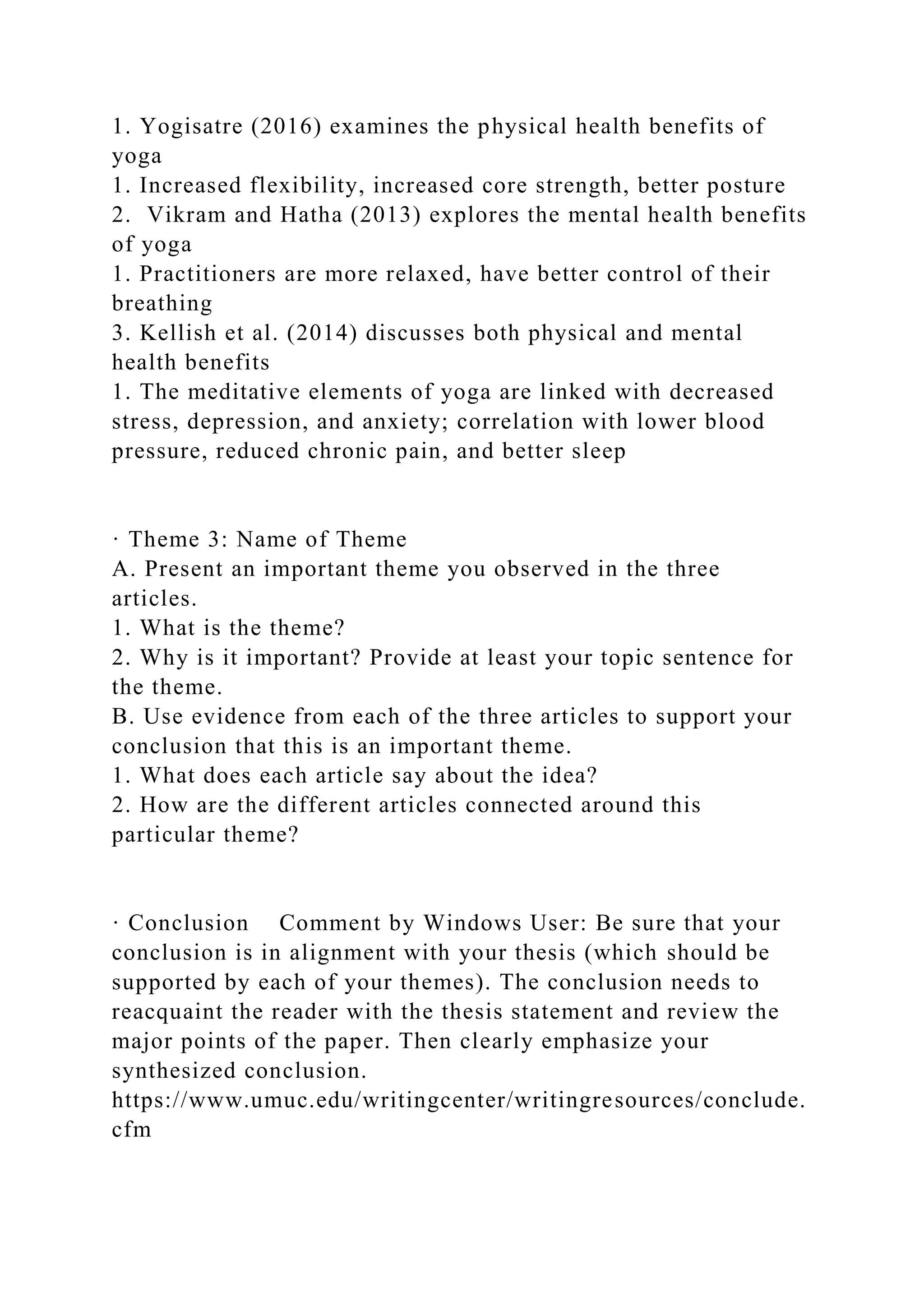 1. Yogisatre (2016) examines the physical health benefits of
yoga
1. Increased flexibility, increased core strength, better posture
2. Vikram and Hatha (2013) explores the mental health benefits
of yoga
1. Practitioners are more relaxed, have better control of their
breathing
3. Kellish et al. (2014) discusses both physical and mental
health benefits
1. The meditative elements of yoga are linked with decreased
stress, depression, and anxiety; correlation with lower blood
pressure, reduced chronic pain, and better sleep
· Theme 3: Name of Theme
A. Present an important theme you observed in the three
articles.
1. What is the theme?
2. Why is it important? Provide at least your topic sentence for
the theme.
B. Use evidence from each of the three articles to support your
conclusion that this is an important theme.
1. What does each article say about the idea?
2. How are the different articles connected around this
particular theme?
· Conclusion Comment by Windows User: Be sure that your
conclusion is in alignment with your thesis (which should be
supported by each of your themes). The conclusion needs to
reacquaint the reader with the thesis statement and review the
major points of the paper. Then clearly emphasize your
synthesized conclusion.
https://www.umuc.edu/writingcenter/writingresources/conclude.
cfm
 