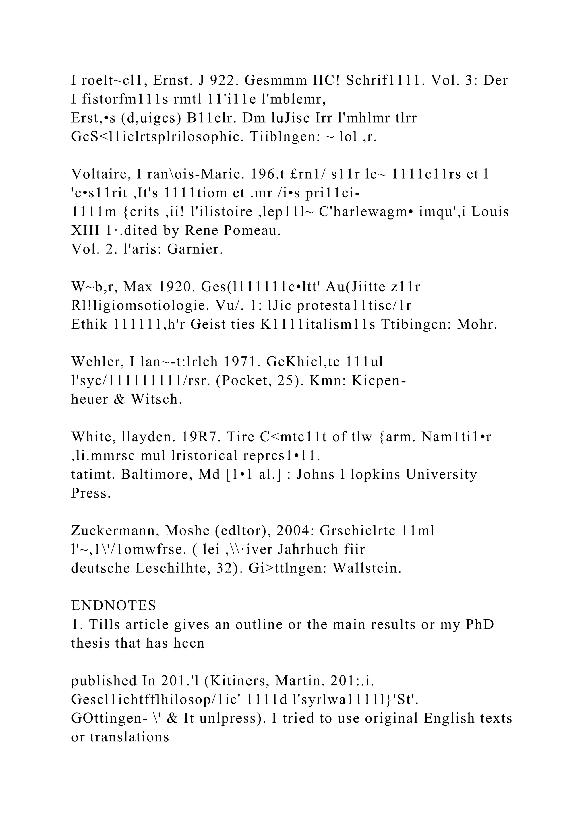 I roelt~cl1, Ernst. J 922. Gesmmm IIC! Schrif1111. Vol. 3: Der
I fistorfm111s rmtl 11'i11e l'mblemr,
Erst,•s (d,uigcs) B11clr. Dm luJisc Irr l'mhlmr tlrr
GcS<l1iclrtsplrilosophic. Tiiblngen: ~ lol ,r.
Voltaire, I ranois-Marie. 196.t £rn1/ s11r le~ 1111c11rs et l
'c•s11rit ,It's 1111tiom ct .mr /i•s pri11ci-
1111m {crits ,ii! l'ilistoire ,lep11l~ C'harlewagm• imqu',i Louis
XIII 1·.dited by Rene Pomeau.
Vol. 2. l'aris: Garnier.
W~b,r, Max 1920. Ges(l111111c•ltt' Au(Jiitte z11r
Rl!ligiomsotiologie. Vu/. 1: lJic protesta11tisc/1r
Ethik 111111,h'r Geist ties K1111italism11s Ttibingcn: Mohr.
Wehler, I lan~-t:lrlch 1971. GeKhicl,tc 111ul
l'syc/111111111/rsr. (Pocket, 25). Kmn: Kicpen-
heuer & Witsch.
White, llayden. 19R7. Tire C<mtc11t of tlw {arm. Nam1ti1•r
,li.mmrsc mul lristorical reprcs1•11.
tatimt. Baltimore, Md [1•1 al.] : Johns I lopkins University
Press.
Zuckermann, Moshe (edltor), 2004: Grschiclrtc 11ml
l'~,1'/1omwfrse. ( lei ,·iver Jahrhuch fiir
deutsche Leschilhte, 32). Gi>ttlngen: Wallstcin.
ENDNOTES
1. Tills article gives an outline or the main results or my PhD
thesis that has hccn
published In 201.'l (Kitiners, Martin. 201:.i.
Gescl1ichtfflhilosop/1ic' 1111d l'syrlwa1111l}'St'.
GOttingen- ' & It unlpress). I tried to use original English texts
or translations
 