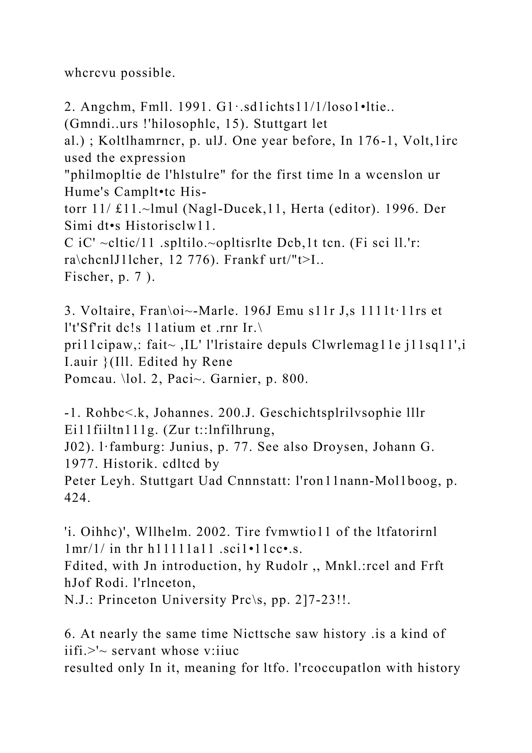 whcrcvu possible.
2. Angchm, Fmll. 1991. G1·.sd1ichts11/1/loso1•ltie..
(Gmndi..urs !'hilosophlc, 15). Stuttgart let
al.) ; Koltlhamrncr, p. ulJ. One year before, In 176-1, Volt,1irc
used the expression
"philmopltie de l'hlstulre" for the first time ln a wcenslon ur
Hume's Camplt•tc His-
torr 11/ £11.~lmul (Nagl-Ducek,11, Herta (editor). 1996. Der
Simi dt•s Historisclw11.
C iC' ~cltic/11 .spltilo.~opltisrlte Dcb,1t tcn. (Fi sci ll.'r:
rachcnlJ1lcher, 12 776). Frankf urt/"t>I..
Fischer, p. 7 ).
3. Voltaire, Franoi~-Marle. 196J Emu s11r J,s 1111t·11rs et
l't'Sf'rit dc!s 11atium et .rnr Ir.
pri11cipaw,: fait~ ,IL' l'lristaire depuls Clwrlemag11e j11sq11',i
I.auir }(Ill. Edited hy Rene
Pomcau. lol. 2, Paci~. Garnier, p. 800.
-1. Rohbc<.k, Johannes. 200.J. Geschichtsplrilvsophie lllr
Ei11fiiltn111g. (Zur t::lnfilhrung,
J02). l·famburg: Junius, p. 77. See also Droysen, Johann G.
1977. Historik. cdltcd by
Peter Leyh. Stuttgart Uad Cnnnstatt: l'ron11nann-Mol1boog, p.
424.
'i. Oihhc)', Wllhelm. 2002. Tire fvmwtio11 of the ltfatorirnl
1mr/1/ in thr h11111a11 .sci1•11cc•.s.
Fdited, with Jn introduction, hy Rudolr ,, Mnkl.:rcel and Frft
hJof Rodi. l'rlnceton,
N.J.: Princeton University Prcs, pp. 2]7-23!!.
6. At nearly the same time Nicttsche saw history .is a kind of
iifi.>'~ servant whose v:iiuc
resulted only In it, meaning for ltfo. l'rcoccupatlon with history
 