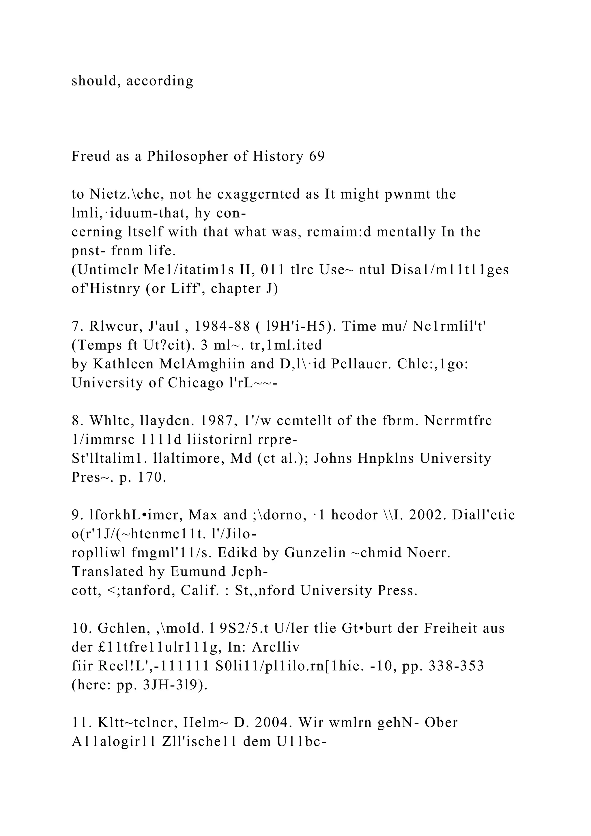 should, according
Freud as a Philosopher of History 69
to Nietz.chc, not he cxaggcrntcd as It might pwnmt the
lmli,·iduum-that, hy con-
cerning ltself with that what was, rcmaim:d mentally In the
pnst- frnm life.
(Untimclr Me1/itatim1s II, 011 tlrc Use~ ntul Disa1/m11t11ges
of'Histnry (or Liff', chapter J)
7. Rlwcur, J'aul , 1984-88 ( l9H'i-H5). Time mu/ Nc1rmlil't'
(Temps ft Ut?cit). 3 ml~. tr,1ml.ited
by Kathleen MclAmghiin and D,l·id Pcllaucr. Chlc:,1go:
University of Chicago l'rL~~-
8. Whltc, llaydcn. 1987, 1'/w ccmtellt of the fbrm. Ncrrmtfrc
1/immrsc 1111d liistorirnl rrpre-
St'lltalim1. llaltimore, Md (ct al.); Johns Hnpklns University
Pres~. p. 170.
9. lforkhL•imcr, Max and ;dorno, ·1 hcodor I. 2002. Diall'ctic
o(r'1J/(~htenmc11t. l'/Jilo-
roplliwl fmgml'11/s. Edikd by Gunzelin ~chmid Noerr.
Translated hy Eumund Jcph-
cott, <;tanford, Calif. : St,,nford University Press.
10. Gchlen, ,mold. l 9S2/5.t U/ler tlie Gt•burt der Freiheit aus
der £11tfre11ulr111g, In: Arclliv
fiir Rccl!L',-111111 S0li11/pl1ilo.rn[1hie. -10, pp. 338-353
(here: pp. 3JH-3l9).
11. Kltt~tclncr, Helm~ D. 2004. Wir wmlrn gehN- Ober
A11alogir11 Zll'ische11 dem U11bc-
 
