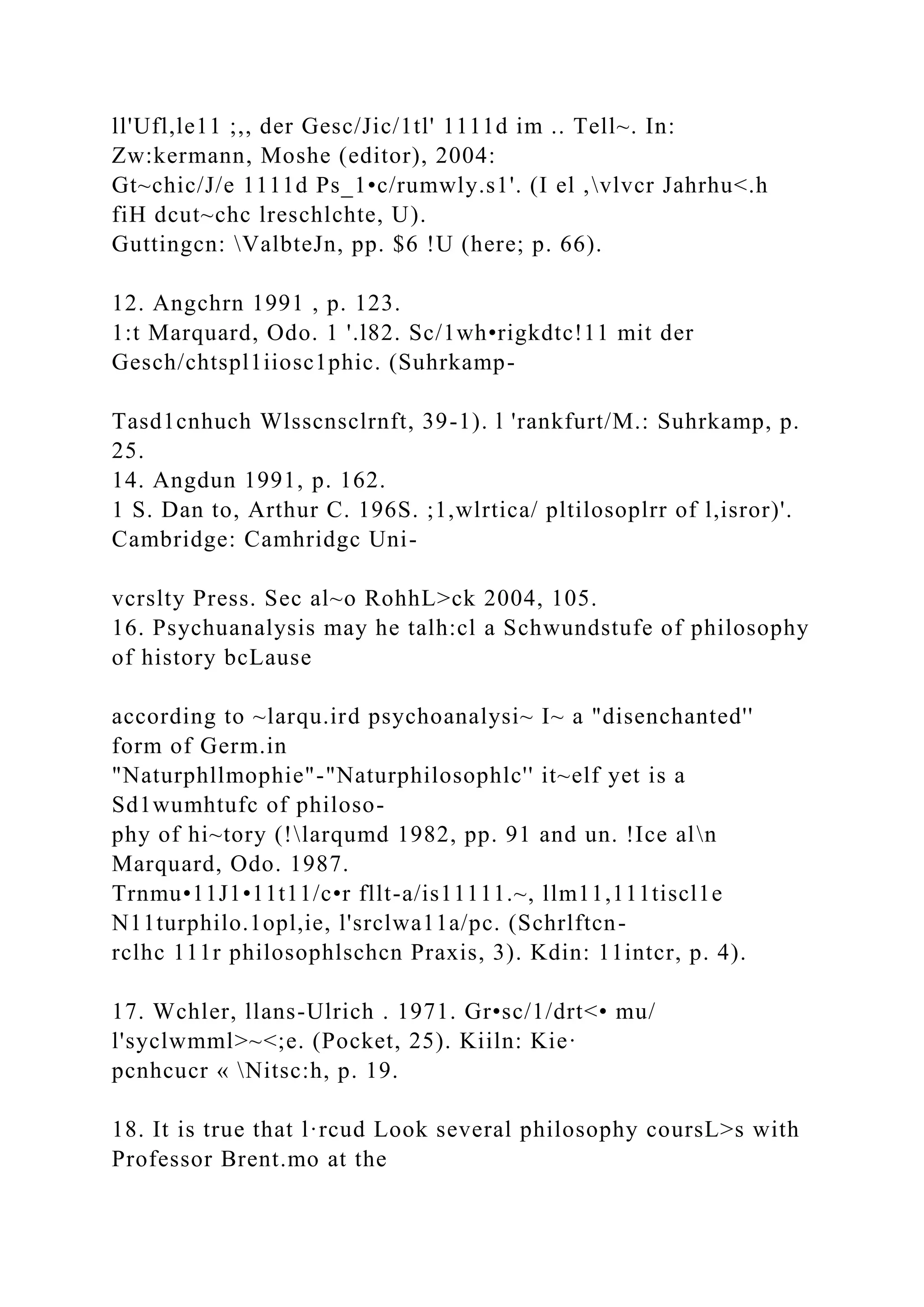 ll'Ufl,le11 ;,, der Gesc/Jic/1tl' 1111d im .. Tell~. In:
Zw:kermann, Moshe (editor), 2004:
Gt~chic/J/e 1111d Ps_1•c/rumwly.s1'. (I el ,vlvcr Jahrhu<.h
fiH dcut~chc lreschlchte, U).
Guttingcn: ValbteJn, pp. $6 !U (here; p. 66).
12. Angchrn 1991 , p. 123.
1:t Marquard, Odo. 1 '.l82. Sc/1wh•rigkdtc!11 mit der
Gesch/chtspl1iiosc1phic. (Suhrkamp-
Tasd1cnhuch Wlsscnsclrnft, 39-1). l 'rankfurt/M.: Suhrkamp, p.
25.
14. Angdun 1991, p. 162.
1 S. Dan to, Arthur C. 196S. ;1,wlrtica/ pltilosoplrr of l,isror)'.
Cambridge: Camhridgc Uni-
vcrslty Press. Sec al~o RohhL>ck 2004, 105.
16. Psychuanalysis may he talh:cl a Schwundstufe of philosophy
of history bcLause
according to ~larqu.ird psychoanalysi~ I~ a "disenchanted''
form of Germ.in
"Naturphllmophie"-"Naturphilosophlc'' it~elf yet is a
Sd1wumhtufc of philoso-
phy of hi~tory (!larqumd 1982, pp. 91 and un. !Ice aln
Marquard, Odo. 1987.
Trnmu•11J1•11t11/c•r fllt-a/is11111.~, llm11,111tiscl1e
N11turphilo.1opl,ie, l'srclwa11a/pc. (Schrlftcn-
rclhc 111r philosophlschcn Praxis, 3). Kdin: 11intcr, p. 4).
17. Wchler, llans-Ulrich . 1971. Gr•sc/1/drt<• mu/
l'syclwmml>~<;e. (Pocket, 25). Kiiln: Kie·
pcnhcucr « Nitsc:h, p. 19.
18. It is true that l·rcud Look several philosophy coursL>s with
Professor Brent.mo at the
 