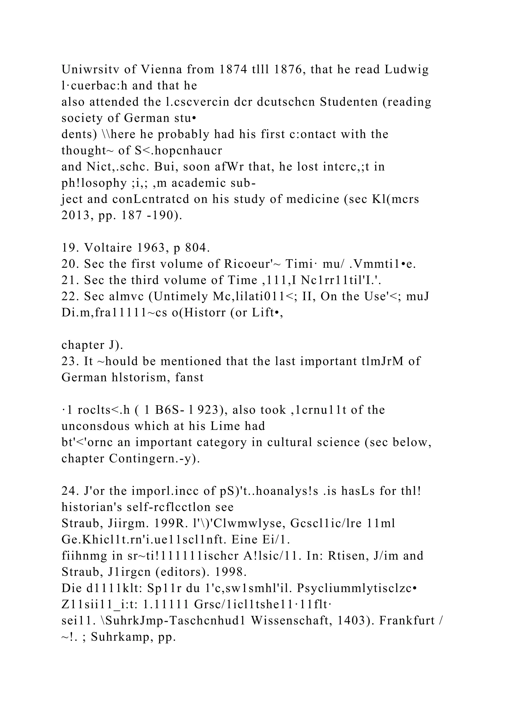 Uniwrsitv of Vienna from 1874 tlll 1876, that he read Ludwig
l·cuerbac:h and that he
also attended the l.cscvercin dcr dcutschcn Studenten (reading
society of German stu•
dents) here he probably had his first c:ontact with the
thought~ of S<.hopcnhaucr
and Nict,.schc. Bui, soon afWr that, he lost intcrc,;t in
ph!losophy ;i,; ,m academic sub-
ject and conLcntratcd on his study of medicine (sec Kl(mcrs
2013, pp. 187 -190).
19. Voltaire 1963, p 804.
20. Sec the first volume of Ricoeur'~ Timi· mu/ .Vmmti1•e.
21. Sec the third volume of Time ,111,I Nc1rr11til'I.'.
22. Sec almvc (Untimely Mc,lilati011<; II, On the Use'<; muJ
Di.m,fra11111~cs o(Historr (or Lift•,
chapter J).
23. It ~hould be mentioned that the last important tlmJrM of
German hlstorism, fanst
·1 roclts<.h ( 1 B6S- l 923), also took ,1crnu11t of the
unconsdous which at his Lime had
bt'<'ornc an important category in cultural science (sec below,
chapter Contingern.-y).
24. J'or the imporl.incc of pS)'t..hoanalys!s .is hasLs for thl!
historian's self-rcflcctlon see
Straub, Jiirgm. 199R. l')'Clwmwlyse, Gcscl1ic/lre 11ml
Ge.Khicl1t.rn'i.ue11scl1nft. Eine Ei/1.
fiihnmg in sr~ti!111111ischcr A!lsic/11. In: Rtisen, J/im and
Straub, J1irgcn (editors). 1998.
Die d1111klt: Sp11r du 1'c,sw1smhl'il. Psycliummlytisclzc•
Z11sii11_i:t: 1.11111 Grsc/1icl1tshe11·11flt·
sei11. SuhrkJmp-Taschcnhud1 Wissenschaft, 1403). Frankfurt /
~!. ; Suhrkamp, pp.
 