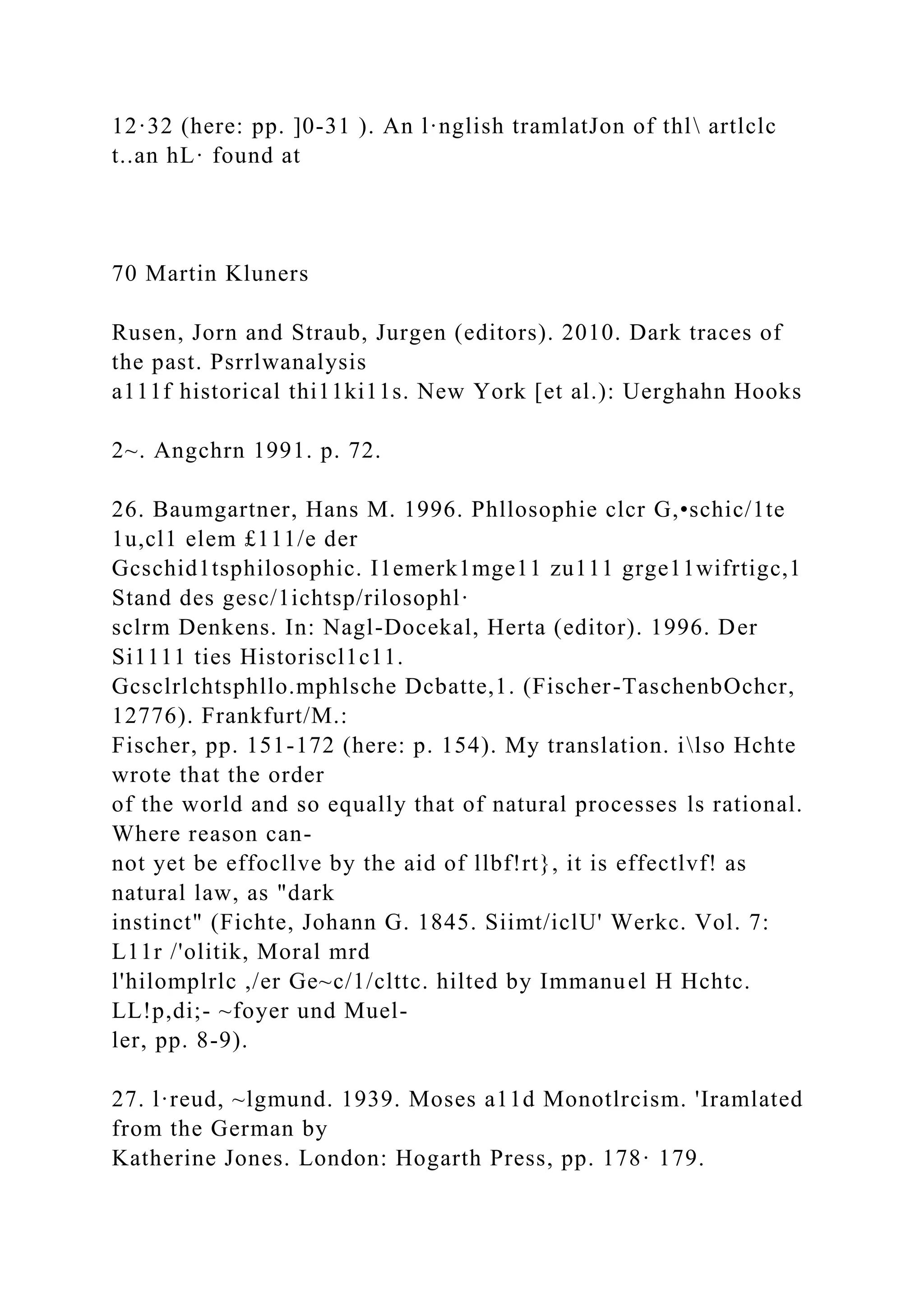 12·32 (here: pp. ]0-31 ). An l·nglish tramlatJon of thl artlclc
t..an hL· found at
70 Martin Kluners
Rusen, Jorn and Straub, Jurgen (editors). 2010. Dark traces of
the past. Psrrlwanalysis
a111f historical thi11ki11s. New York [et al.): Uerghahn Hooks
2~. Angchrn 1991. p. 72.
26. Baumgartner, Hans M. 1996. Phllosophie clcr G,•schic/1te
1u,cl1 elem £111/e der
Gcschid1tsphilosophic. I1emerk1mge11 zu111 grge11wifrtigc,1
Stand des gesc/1ichtsp/rilosophl·
sclrm Denkens. In: Nagl-Docekal, Herta (editor). 1996. Der
Si1111 ties Historiscl1c11.
Gcsclrlchtsphllo.mphlsche Dcbatte,1. (Fischer-TaschenbOchcr,
12776). Frankfurt/M.:
Fischer, pp. 151-172 (here: p. 154). My translation. ilso Hchte
wrote that the order
of the world and so equally that of natural processes ls rational.
Where reason can-
not yet be effocllve by the aid of llbf!rt}, it is effectlvf! as
natural law, as "dark
instinct" (Fichte, Johann G. 1845. Siimt/iclU' Werkc. Vol. 7:
L11r /'olitik, Moral mrd
l'hilomplrlc ,/er Ge~c/1/clttc. hilted by Immanuel H Hchtc.
LL!p,di;- ~foyer und Muel-
ler, pp. 8-9).
27. l·reud, ~lgmund. 1939. Moses a11d Monotlrcism. 'Iramlated
from the German by
Katherine Jones. London: Hogarth Press, pp. 178· 179.
 