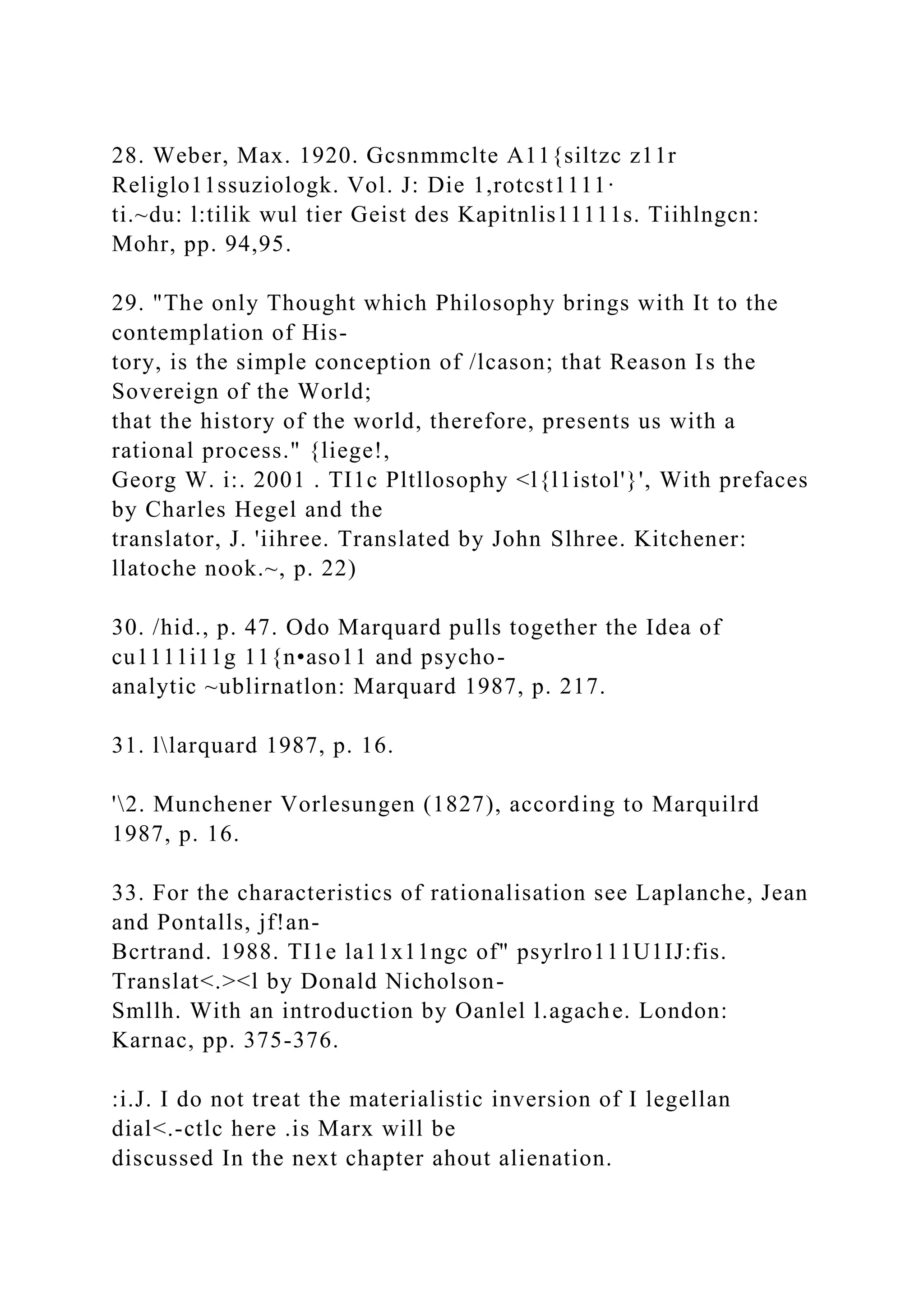 28. Weber, Max. 1920. Gcsnmmclte A11{siltzc z11r
Religlo11ssuziologk. Vol. J: Die 1,rotcst1111·
ti.~du: l:tilik wul tier Geist des Kapitnlis11111s. Tiihlngcn:
Mohr, pp. 94,95.
29. "The only Thought which Philosophy brings with It to the
contemplation of His-
tory, is the simple conception of /lcason; that Reason Is the
Sovereign of the World;
that the history of the world, therefore, presents us with a
rational process." {liege!,
Georg W. i:. 2001 . TI1c Pltllosophy <l{l1istol'}', With prefaces
by Charles Hegel and the
translator, J. 'iihree. Translated by John Slhree. Kitchener:
llatoche nook.~, p. 22)
30. /hid., p. 47. Odo Marquard pulls together the Idea of
cu1111i11g 11{n•aso11 and psycho-
analytic ~ublirnatlon: Marquard 1987, p. 217.
31. llarquard 1987, p. 16.
'2. Munchener Vorlesungen (1827), according to Marquilrd
1987, p. 16.
33. For the characteristics of rationalisation see Laplanche, Jean
and Pontalls, jf!an-
Bcrtrand. 1988. TI1e la11x11ngc of" psyrlro111U1IJ:fis.
Translat<.><l by Donald Nicholson-
Smllh. With an introduction by Oanlel l.agache. London:
Karnac, pp. 375-376.
:i.J. I do not treat the materialistic inversion of I legellan
dial<.-ctlc here .is Marx will be
discussed In the next chapter ahout alienation.
 