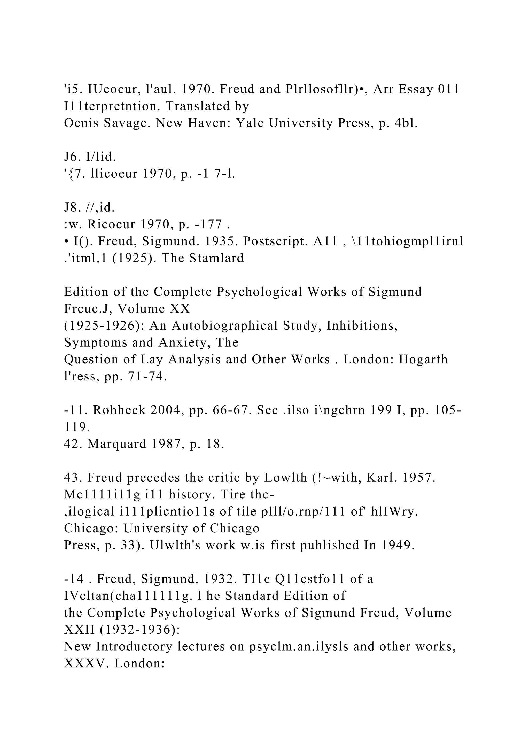 'i5. IUcocur, l'aul. 1970. Freud and Plrllosofllr)•, Arr Essay 011
I11terpretntion. Translated by
Ocnis Savage. New Haven: Yale University Press, p. 4bl.
J6. I/lid.
'{7. llicoeur 1970, p. -1 7-l.
J8. //,id.
:w. Ricocur 1970, p. -177 .
• I(). Freud, Sigmund. 1935. Postscript. A11 , 11tohiogmpl1irnl
.'itml,1 (1925). The Stamlard
Edition of the Complete Psychological Works of Sigmund
Frcuc.J, Volume XX
(1925-1926): An Autobiographical Study, Inhibitions,
Symptoms and Anxiety, The
Question of Lay Analysis and Other Works . London: Hogarth
l'ress, pp. 71-74.
-11. Rohheck 2004, pp. 66-67. Sec .ilso ingehrn 199 I, pp. 105-
119.
42. Marquard 1987, p. 18.
43. Freud precedes the critic by Lowlth (!~with, Karl. 1957.
Mc1111i11g i11 history. Tire thc-
,ilogical i111plicntio11s of tile plll/o.rnp/111 of' hlIWry.
Chicago: University of Chicago
Press, p. 33). Ulwlth's work w.is first puhlishcd In 1949.
-14 . Freud, Sigmund. 1932. TI1c Q11cstfo11 of a
IVcltan(cha111111g. l he Standard Edition of
the Complete Psychological Works of Sigmund Freud, Volume
XXII (1932-1936):
New Introductory lectures on psyclm.an.ilysls and other works,
XXXV. London:
 