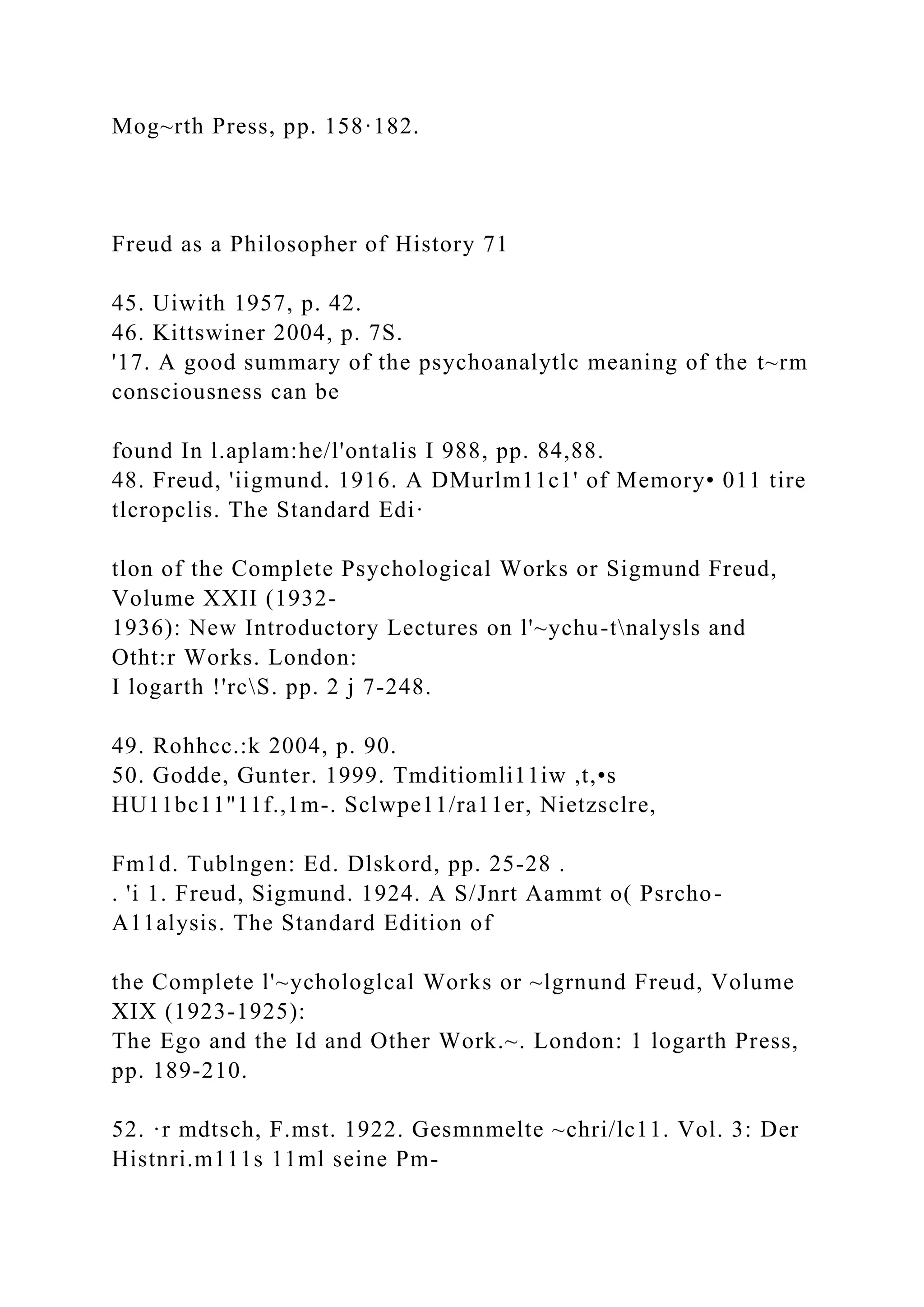 Mog~rth Press, pp. 158·182.
Freud as a Philosopher of History 71
45. Uiwith 1957, p. 42.
46. Kittswiner 2004, p. 7S.
'17. A good summary of the psychoanalytlc meaning of the t~rm
consciousness can be
found In l.aplam:he/l'ontalis I 988, pp. 84,88.
48. Freud, 'iigmund. 1916. A DMurlm11c1' of Memory• 011 tire
tlcropclis. The Standard Edi·
tlon of the Complete Psychological Works or Sigmund Freud,
Volume XXII (1932-
1936): New Introductory Lectures on l'~ychu-tnalysls and
Otht:r Works. London:
I logarth !'rcS. pp. 2 j 7-248.
49. Rohhcc.:k 2004, p. 90.
50. Godde, Gunter. 1999. Tmditiomli11iw ,t,•s
HU11bc11"11f.,1m-. Sclwpe11/ra11er, Nietzsclre,
Fm1d. Tublngen: Ed. Dlskord, pp. 25-28 .
. 'i 1. Freud, Sigmund. 1924. A S/Jnrt Aammt o( Psrcho-
A11alysis. The Standard Edition of
the Complete l'~ychologlcal Works or ~lgrnund Freud, Volume
XIX (1923-1925):
The Ego and the Id and Other Work.~. London: 1 logarth Press,
pp. 189-210.
52. ·r mdtsch, F.mst. 1922. Gesmnmelte ~chri/lc11. Vol. 3: Der
Histnri.m111s 11ml seine Pm-
 