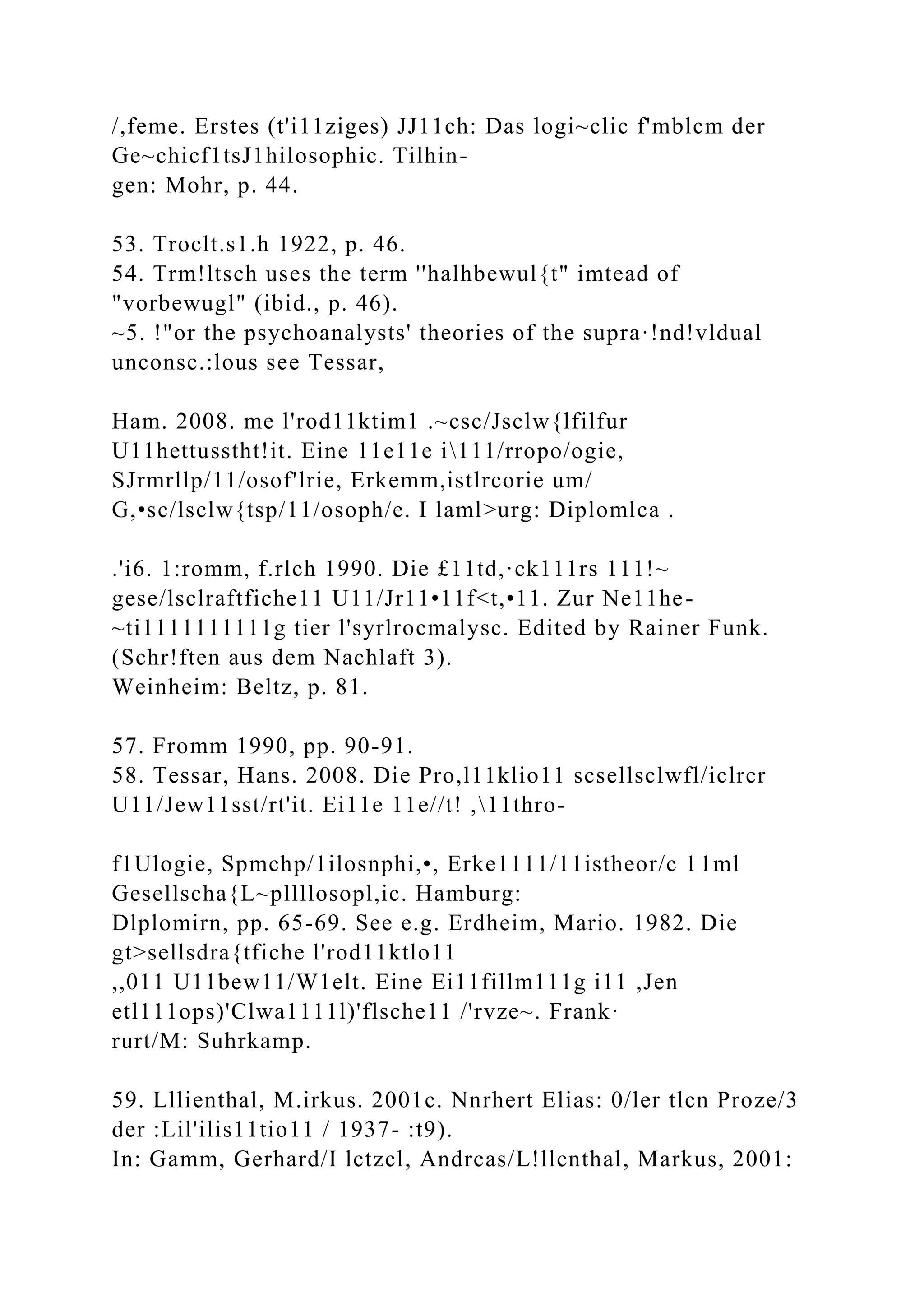 /,feme. Erstes (t'i11ziges) JJ11ch: Das logi~clic f'mblcm der
Ge~chicf1tsJ1hilosophic. Tilhin-
gen: Mohr, p. 44.
53. Troclt.s1.h 1922, p. 46.
54. Trm!ltsch uses the term ''halhbewul{t" imtead of
"vorbewugl" (ibid., p. 46).
~5. !"or the psychoanalysts' theories of the supra·!nd!vldual
unconsc.:lous see Tessar,
Ham. 2008. me l'rod11ktim1 .~csc/Jsclw{lfilfur
U11hettusstht!it. Eine 11e11e i111/rropo/ogie,
SJrmrllp/11/osof'lrie, Erkemm,istlrcorie um/
G,•sc/lsclw{tsp/11/osoph/e. I laml>urg: Diplomlca .
.'i6. 1:romm, f.rlch 1990. Die £11td,·ck111rs 111!~
gese/lsclraftfiche11 U11/Jr11•11f<t,•11. Zur Ne11he-
~ti1111111111g tier l'syrlrocmalysc. Edited by Rainer Funk.
(Schr!ften aus dem Nachlaft 3).
Weinheim: Beltz, p. 81.
57. Fromm 1990, pp. 90-91.
58. Tessar, Hans. 2008. Die Pro,l11klio11 scsellsclwfl/iclrcr
U11/Jew11sst/rt'it. Ei11e 11e//t! ,11thro-
f1Ulogie, Spmchp/1ilosnphi,•, Erke1111/11istheor/c 11ml
Gesellscha{L~pllllosopl,ic. Hamburg:
Dlplomirn, pp. 65-69. See e.g. Erdheim, Mario. 1982. Die
gt>sellsdra{tfiche l'rod11ktlo11
,,011 U11bew11/W1elt. Eine Ei11fillm111g i11 ,Jen
etl111ops)'Clwa1111l)'flsche11 /'rvze~. Frank·
rurt/M: Suhrkamp.
59. Lllienthal, M.irkus. 2001c. Nnrhert Elias: 0/ler tlcn Proze/3
der :Lil'ilis11tio11 / 1937- :t9).
In: Gamm, Gerhard/I lctzcl, Andrcas/L!llcnthal, Markus, 2001:
 