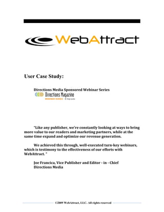  
 
 
 



                                                                    
 




User Case Study:

     Directions Media Sponsored Webinar Series 

                                  
      
      
      
      
      
      
     “Like any publisher, we’re constantly looking at ways to bring 
more value to our readers and marketing partners, while at the 
same time expand and optimize our revenue generation. 
      
     We achieved this through, well­executed turn­key webinars, 
which is testimony to the effectiveness of our efforts with 
WebAttract. ” 
      
     Joe Francica, Vice Publisher and Editor ­ in ­ Chief 
     Directions Media 
      
      
      
      
 


 
                  ©2009 WebAttract, LLC. All rights reserved
 