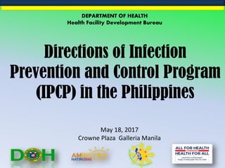 Directions of Infection
Prevention and Control Program
(IPCP) in the Philippines
May 18, 2017
Crowne Plaza Galleria Manila
DEPARTMENT OF HEALTH
Health Facility Development Bureau
 