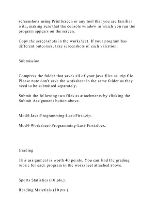 screenshots using PrintScreen or any tool that you are familiar
with, making sure that the console window in which you run the
program appears on the screen.
Copy the screenshots in the worksheet. If your program has
different outcomes, take screenshots of each variation.
Submission
Compress the folder that saves all of your java files as .zip file.
Please note don't save the worksheet in the same folder as they
need to be submitted separately.
Submit the following two files as attachments by clicking the
Submit Assignment button above.
Mod4-Java-Programming-Last-First.zip.
Mod4-Worksheet-Programming-Last-First.docx.
Grading
This assignment is worth 40 points. You can find the grading
rubric for each program in the worksheet attached above.
Sports Statistics (10 pts.).
Reading Materials (10 pts.).
 