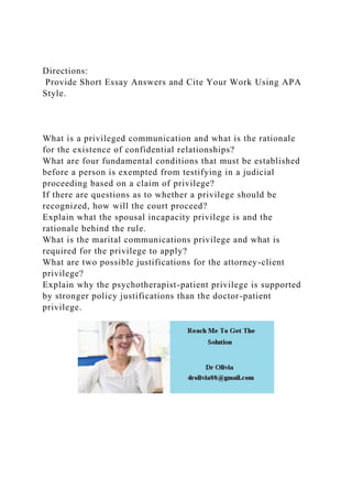 Directions:
Provide Short Essay Answers and Cite Your Work Using APA
Style.
What is a privileged communication and what is the rationale
for the existence of confidential relationships?
What are four fundamental conditions that must be established
before a person is exempted from testifying in a judicial
proceeding based on a claim of privilege?
If there are questions as to whether a privilege should be
recognized, how will the court proceed?
Explain what the spousal incapacity privilege is and the
rationale behind the rule.
What is the marital communications privilege and what is
required for the privilege to apply?
What are two possible justifications for the attorney-client
privilege?
Explain why the psychotherapist-patient privilege is supported
by stronger policy justifications than the doctor-patient
privilege.
 