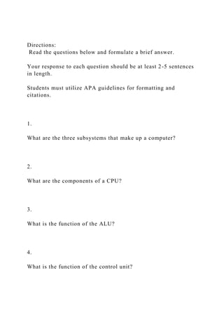 Directions:
Read the questions below and formulate a brief answer.
Your response to each question should be at least 2-5 sentences
in length.
Students must utilize APA guidelines for formatting and
citations.
1.
What are the three subsystems that make up a computer?
2.
What are the components of a CPU?
3.
What is the function of the ALU?
4.
What is the function of the control unit?
 