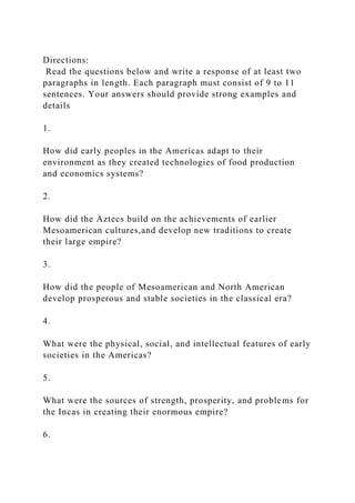 Directions:
Read the questions below and write a response of at least two
paragraphs in length. Each paragraph must consist of 9 to 11
sentences. Your answers should provide strong examples and
details
1.
How did early peoples in the Americas adapt to their
environment as they created technologies of food production
and economics systems?
2.
How did the Aztecs build on the achievements of earlier
Mesoamerican cultures,and develop new traditions to create
their large empire?
3.
How did the people of Mesoamerican and North American
develop prosperous and stable societies in the classical era?
4.
What were the physical, social, and intellectual features of early
societies in the Americas?
5.
What were the sources of strength, prosperity, and problems for
the Incas in creating their enormous empire?
6.
 