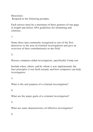 Directions:
Respond to the following prompts.
Each answer must be a minimum of three quarters of one page
in length and utilize APA guidelines for formatting and
citations.
1.
Name three men commonly recognized as one of the first
detectives in the area of criminal investigations and give an
overview of their contribution(s) to the field.
2.
Discuss computer-aided investigation, specifically Comp-stat.
Include when, where, and by whom it was implemented, the
four principles it was built around, and how computers can help
investigators.
3.
What is the real purpose of a criminal investigation?
4.
What are the major goals of a criminal investigation?
5.
What are some characteristics of effective investigators?
6.
 