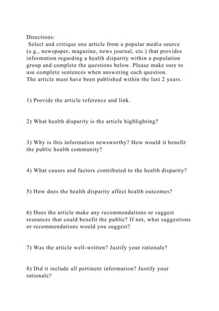 Directions:
Select and critique one article from a popular media source
(e.g., newspaper, magazine, news journal, etc.) that provides
information regarding a health disparity within a population
group and complete the questions below. Please make sure to
use complete sentences when answering each question.
The article must have been published within the last 2 years.
1) Provide the article reference and link.
2) What health disparity is the article highlighting?
3) Why is this information newsworthy? How would it benefit
the public health community?
4) What causes and factors contributed to the health disparity?
5) How does the health disparity affect health outcomes?
6) Does the article make any recommendations or suggest
resources that could benefit the public? If not, what suggestions
or recommendations would you suggest?
7) Was the article well-written? Justify your rationale?
8) Did it include all pertinent information? Justify your
rationale?
 