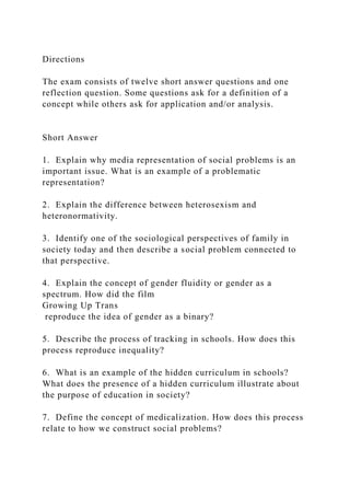 Directions
The exam consists of twelve short answer questions and one
reflection question. Some questions ask for a definition of a
concept while others ask for application and/or analysis.
Short Answer
1. Explain why media representation of social problems is an
important issue. What is an example of a problematic
representation?
2. Explain the difference between heterosexism and
heteronormativity.
3. Identify one of the sociological perspectives of family in
society today and then describe a social problem connected to
that perspective.
4. Explain the concept of gender fluidity or gender as a
spectrum. How did the film
Growing Up Trans
reproduce the idea of gender as a binary?
5. Describe the process of tracking in schools. How does this
process reproduce inequality?
6. What is an example of the hidden curriculum in schools?
What does the presence of a hidden curriculum illustrate about
the purpose of education in society?
7. Define the concept of medicalization. How does this process
relate to how we construct social problems?
 
