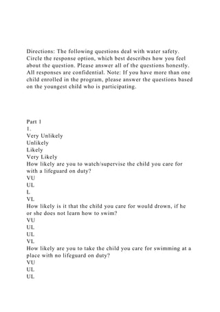Directions: The following questions deal with water safety.
Circle the response option, which best describes how you feel
about the question. Please answer all of the questions honestly.
All responses are confidential. Note: If you have more than one
child enrolled in the program, please answer the questions based
on the youngest child who is participating.
Part 1
1.
Very Unlikely
Unlikely
Likely
Very Likely
How likely are you to watch/supervise the child you care for
with a lifeguard on duty?
VU
UL
L
VL
How likely is it that the child you care for would drown, if he
or she does not learn how to swim?
VU
UL
UL
VL
How likely are you to take the child you care for swimming at a
place with no lifeguard on duty?
VU
UL
UL
 