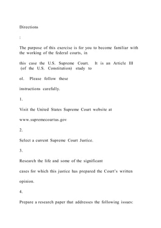 Directions
:
The purpose of this exercise is for you to become familiar with
the working of the federal courts, in
this case the U.S. Supreme Court. It is an Article III
(of the U.S. Constitution) study to
ol. Please follow these
instructions carefully.
1.
Visit the United States Supreme Court website at
www.supremecourtus.gov
2.
Select a current Supreme Court Justice.
3.
Research the life and some of the significant
cases for which this justice has prepared the Court’s written
opinion.
4.
Prepare a research paper that addresses the following issues:
 