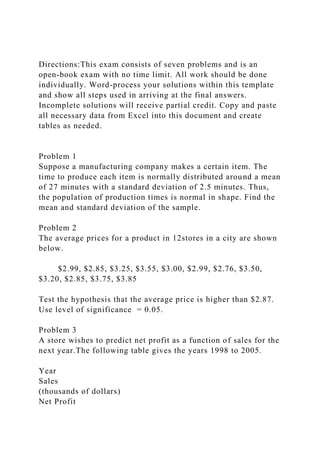 Directions:This exam consists of seven problems and is an
open-book exam with no time limit. All work should be done
individually. Word-process your solutions within this template
and show all steps used in arriving at the final answers.
Incomplete solutions will receive partial credit. Copy and paste
all necessary data from Excel into this document and create
tables as needed.
Problem 1
Suppose a manufacturing company makes a certain item. The
time to produce each item is normally distributed around a mean
of 27 minutes with a standard deviation of 2.5 minutes. Thus,
the population of production times is normal in shape. Find the
mean and standard deviation of the sample.
Problem 2
The average prices for a product in 12stores in a city are shown
below.
$2.99, $2.85, $3.25, $3.55, $3.00, $2.99, $2.76, $3.50,
$3.20, $2.85, $3.75, $3.85
Test the hypothesis that the average price is higher than $2.87.
Use level of significance = 0.05.
Problem 3
A store wishes to predict net profit as a function of sales for the
next year.The following table gives the years 1998 to 2005.
Year
Sales
(thousands of dollars)
Net Profit
 