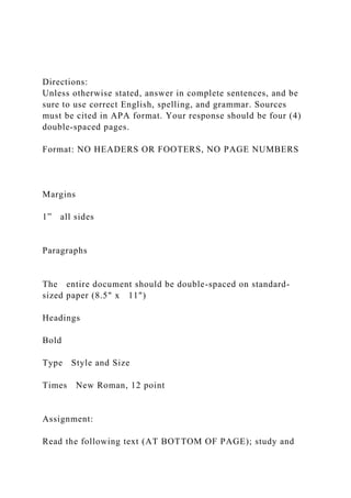 Directions:
Unless otherwise stated, answer in complete sentences, and be
sure to use correct English, spelling, and grammar. Sources
must be cited in APA format. Your response should be four (4)
double‐spaced pages.
Format: NO HEADERS OR FOOTERS, NO PAGE NUMBERS
Margins
1” all sides
Paragraphs
The entire document should be double-spaced on standard-
sized paper (8.5" x 11")
Headings
Bold
Type Style and Size
Times New Roman, 12 point
Assignment:
Read the following text (AT BOTTOM OF PAGE); study and
 