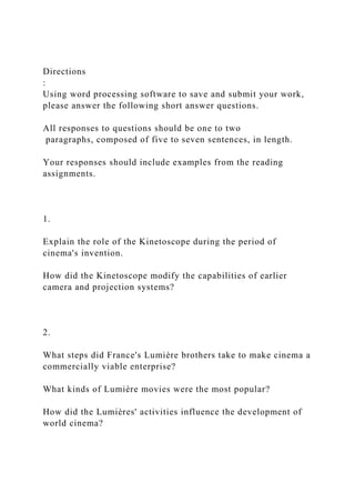 Directions
:
Using word processing software to save and submit your work,
please answer the following short answer questions.
All responses to questions should be one to two
paragraphs, composed of five to seven sentences, in length.
Your responses should include examples from the reading
assignments.
1.
Explain the role of the Kinetoscope during the period of
cinema's invention.
How did the Kinetoscope modify the capabilities of earlier
camera and projection systems?
2.
What steps did France's Lumière brothers take to make cinema a
commercially viable enterprise?
What kinds of Lumière movies were the most popular?
How did the Lumières' activities influence the development of
world cinema?
 
