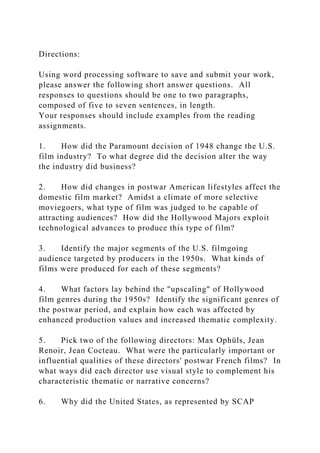 Directions:
Using word processing software to save and submit your work,
please answer the following short answer questions. All
responses to questions should be one to two paragraphs,
composed of five to seven sentences, in length.
Your responses should include examples from the reading
assignments.
1. How did the Paramount decision of 1948 change the U.S.
film industry? To what degree did the decision alter the way
the industry did business?
2. How did changes in postwar American lifestyles affect the
domestic film market? Amidst a climate of more selective
moviegoers, what type of film was judged to be capable of
attracting audiences? How did the Hollywood Majors exploit
technological advances to produce this type of film?
3. Identify the major segments of the U.S. filmgoing
audience targeted by producers in the 1950s. What kinds of
films were produced for each of these segments?
4. What factors lay behind the "upscaling" of Hollywood
film genres during the 1950s? Identify the significant genres of
the postwar period, and explain how each was affected by
enhanced production values and increased thematic complexity.
5. Pick two of the following directors: Max Ophüls, Jean
Renoir, Jean Cocteau. What were the particularly important or
influential qualities of these directors' postwar French films? In
what ways did each director use visual style to complement his
characteristic thematic or narrative concerns?
6. Why did the United States, as represented by SCAP
 