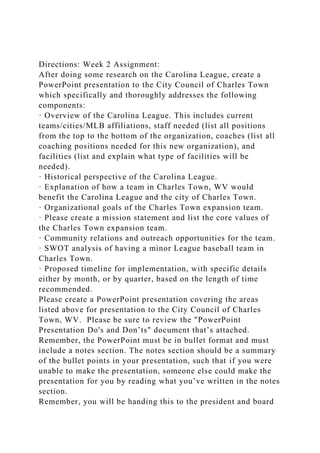 Directions: Week 2 Assignment:
After doing some research on the Carolina League, create a
PowerPoint presentation to the City Council of Charles Town
which specifically and thoroughly addresses the following
components:
· Overview of the Carolina League. This includes current
teams/cities/MLB affiliations, staff needed (list all positions
from the top to the bottom of the organization, coaches (list all
coaching positions needed for this new organization), and
facilities (list and explain what type of facilities will be
needed).
· Historical perspective of the Carolina League.
· Explanation of how a team in Charles Town, WV would
benefit the Carolina League and the city of Charles Town.
· Organizational goals of the Charles Town expansion team.
· Please create a mission statement and list the core values of
the Charles Town expansion team.
· Community relations and outreach opportunities for the team.
· SWOT analysis of having a minor League baseball team in
Charles Town.
· Proposed timeline for implementation, with specific details
either by month, or by quarter, based on the length of time
recommended.
Please create a PowerPoint presentation covering the areas
listed above for presentation to the City Council of Charles
Town, WV. Please be sure to review the "PowerPoint
Presentation Do's and Don’ts" document that’s attached.
Remember, the PowerPoint must be in bullet format and must
include a notes section. The notes section should be a summary
of the bullet points in your presentation, such that if you were
unable to make the presentation, someone else could make the
presentation for you by reading what you’ve written in the notes
section.
Remember, you will be handing this to the president and board
 
