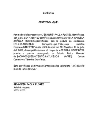 DIRECTIV
CERTIFICA QUE:
Por medio de la presente yo JENNIFER PAOLA FLOREZ identificada
con la CC. 1.047.388.460 certifico a La señorita SANDRA MARCELA
ZUÑIGA HERRERA identificado con la cédula de ciudadanía
N°1.047.410.321 de Cartagena, que trabajo en nuestra
Empresa DIRECTIV desde el 29 de abril del 2012 hasta el 14 de julio
del 2014, desempeñándose en el cargo de ASESORA COMERCIAL
puerta a puerta, devengando un Salario Básico Mensual
de $600.000 (SEIS CIENTOS MIL PESOS MCTE.) Con un
Contrato a Término Indefinido.
Este certificado se firma en Cartagena a los veintisiete (27) días del
mes de junio del 2017.
_________________________
JENNIFER PAOLA FLOREZ
Administradora
3205231250
 