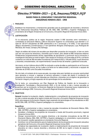 GOBIERNO REGIONAL AMAZONAS
Jr. Junín Nº 1143 – Telfs. (041) 477009/ 478275 – Chachapoyas – Amazonas – Perú www.drea.gob.pe
Directiva N°00004–2023 – G.R. Amazonas/DREA-AGP
BASES PARA EL CONCURSO Y ENCUENTRO REGIONAL
AMAZONAS INNOVA 2023 - CRIE
I. FINALIDAD:
Establecer los lineamientos y orientaciones generales para la participación de docentes y directivos
de las Instituciones Educativas Públicas de EB, EBA, EBE, CETPRO y Superior Pedagógica no
universitaria de la Región Amazonas en el Concurso y Encuentro Regional Amazonas Innova 2023.
II. JUSTIFICACIÓN
En la educación pública de la región Amazonas existen 9 668 docentes entre nombrados y
contratados en Educación Básica y 268 en Educación Superior no universitaria; que atienden a un
total de 139 917 estudiantes de EBR, distribuidos a en 7 provincias y 10 UGEL: 3 son ejecutoras
(Bagua, Utcubamba y Condorcanqui) y 7 son operativas: Bongará, Chachapoyas, Luya, Rodríguez de
Mendoza, Ibir Imaza, Cenepa y Río Santiago.
Según el análisis del número de escuelas que desarrollan proyectos de innovación, si bien es cierto
que aún son pocos los directivos y docentes que lo hacen, pero desde la DRE Amazonas estamos
fortaleciendo progresivamente dichas capacidades de apropiación y promoción de la innovación e
investigación educativa en toda la región. Este cambio lo iniciamos con 8 escuelas el 2016 y a la fecha
contamos con más de 360 escuelas innovadoras (251 hasta el 2022 y 109 este 2023), cuyos directivos
y docentes, entusiasmados, van experimentando nuevas formas de enseñar y gestionar la escuela.
Así mismo, en los 4 últimos años la DRE ha motivado a varias de ellas su participación en el Concurso
regional Amazonas Innova, de los cuales a la fecha se ha seleccionado y reconocido a equipos de
docentes de 20 IIEE como Escuelas Innovadoras.
De otro lado, el contexto de la nueva escuela, nos exige retos pero también es una gran oportunidad
para atreverse a innovar y repensar el servicio educativo a través del diseño e incubación de
proyectos de innovación, ya bien lideradas por directivos o docentes con el objetivo de garantizar la
formación integral y el logro esperado de los aprendizajes de los estudiantes.
Por lo tanto, en concordancia con Plan Regional de Política de Gestión de la Innovación e
Investigación, Tecnologías y Reconocimiento 2923, a fin de motivar a más y nuevas escuelas se
encaminen por la innovación, la Dirección Regional de Educación Amazonas busca implementar la
presente estrategia CRIE: Concurso y Encuentro Regional Amazonas Innova 2023.
II. OBJETIVOS
General: Impulsar la incubación, diseño, implementación y consolidación de proyectos de innovación
en más y nuevas escuelas de la región a través del Concurso y Encuentro Regional Amazonas Innova
2023, para asegurar la formación integral y logro esperado de aprendizajes en los estudiantes en IIEE
de EB, EBA, EBE, CETPRO y Superior pedagógico no universitaria.
Específicos:
a. Identificar y promocionar a más y nuevas las escuelas innovadoras de Educación Básica, EBA,
EBE, CETPRO y Superior pedagógica no universitaria.
b. Socializar y fortalecer los proyectos de innovación a través del Encuentro provincial y regional
Amazona Innova 2023.
c. Otorgar reconocimiento a los equipos directivos y de docentes innovadores de las IIEE de
Educación Básica, EBA, EBE, CETPRO y Superior pedagógico no universitaria, cuyos proyectos
de innovación resulten ganadores en el presente Concurso Regional.
d. Contribuir con el financiamiento para la implementación de los proyectos de innovación educativa
ganadores del Concurso y Encuentro Regional Amazonas Innova 2023.
e. Fortalecer las capacidades de incubación, diseño e implementación de proyectos de innovación
educativa en más y nuevos docentes y directivos de IIEE de la región a través de espacios
formativos.
 