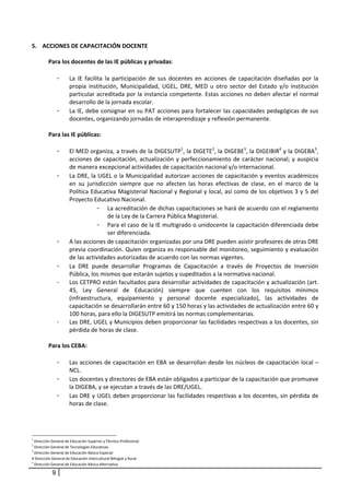 5. ACCIONES DE CAPACITACIÓN DOCENTE  
 
     Para los docentes de las IE públicas y privadas:  
    
        - La  IE  facilita  la  participación  de  sus  docentes  en  acciones  de  capacitación  diseñadas  por  la 
             propia  institución,  Municipalidad,  UGEL,  DRE,  MED  u  otro  sector  del  Estado  y/o  institución 
             particular acreditada por la instancia competente. Estas acciones no deben afectar el normal 
             desarrollo de la jornada escolar. 
        - La IE, debe consignar en su PAT acciones para fortalecer las capacidades pedagógicas de sus 
             docentes, organizando jornadas de interaprendizaje y reflexión permanente. 
                 
     Para las IE públicas: 
 
        - El MED organiza, a través de la DIGESUTP1, la DIGETE2, la DIGEBE3, la DIGEIBIR4 y la DIGEBA5, 
             acciones  de  capacitación,  actualización  y  perfeccionamiento  de  carácter  nacional;  y  auspicia 
             de manera excepcional actividades de capacitación nacional y/o internacional. 
        - La DRE, la UGEL o la Municipalidad autorizan acciones de capacitación y eventos académicos 
             en  su  jurisdicción  siempre  que  no  afecten  las  horas  efectivas  de  clase,  en  el  marco  de  la 
             Política Educativa Magisterial Nacional y Regional y local, así como de los objetivos 3 y 5 del 
             Proyecto Educativo Nacional.  
                         - La acreditación de dichas capacitaciones se hará de acuerdo con el reglamento 
                             de la Ley de la Carrera Pública Magisterial.  
                         - Para el caso de la IE multigrado o unidocente la capacitación diferenciada debe 
                             ser diferenciada.  
        - A las acciones de capacitación organizadas por una DRE pueden asistir profesores de otras DRE 
             previa coordinación. Quien organiza es responsable del monitoreo, seguimiento y evaluación 
             de las actividades autorizadas de acuerdo con las normas vigentes.  
        - La  DRE  puede  desarrollar  Programas  de  Capacitación  a  través  de  Proyectos  de  Inversión 
             Pública, los mismos que estarán sujetos y supeditados a la normativa nacional. 
        -    Los CETPRO están facultados para desarrollar actividades de capacitación y actualización (art. 
             45,  Ley  General  de  Educación)  siempre  que  cuenten  con  los  requisitos  mínimos 
             (infraestructura,  equipamiento  y  personal  docente  especializado),  las  actividades  de 
             capacitación se desarrollarán entre 60 y 150 horas y las actividades de actualización entre 60 y 
             100 horas, para ello la DIGESUTP emitirá las normas complementarias. 
        -    Las DRE, UGEL y Municipios deben proporcionar las facilidades respectivas a los docentes, sin 
             pérdida de horas de clase. 
              
     Para los CEBA: 
      
        - Las acciones de capacitación en EBA se desarrollan desde los núcleos de capacitación local –
             NCL. 
        - Los docentes y directores de EBA están obligados a participar de la capacitación que promueve 
             la DIGEBA, y se ejecutan a través de las DRE/UGEL.  
        - Las DRE y UGEL deben proporcionar las facilidades respectivas a los docentes, sin pérdida de 
             horas de clase. 
                 



1
  Dirección General de Educación Superior y Técnico‐Profesional  
2
  Dirección General de Tecnologías Educativas 
3
  Dirección General de Educación Básica Especial 
4 Dirección General de Educación Intercultural Bilingüe y Rural 
5
  Dirección General de Educación Básica Alternativa 

            9
 