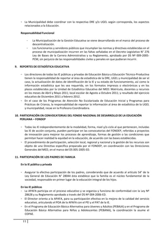 - La  Municipalidad  debe  coordinar  con  la  respectiva  DRE  y/o  UGEL  según  corresponda,  los  aspectos 
         relacionados a la Educación.  
       
      Responsabilidad Funcional 
       
           -     La Municipalización de la Gestión Educativa se viene desarrollando en el marco del proceso de 
                 descentralización.  
           -     Los funcionarios y servidores públicos que incumplan las normas y directivas establecidas en el 
                 proceso de municipalización incurren en las faltas señaladas en el Decreto Legislativo N° 276 
                 Ley  de  Bases  de  la  Carrera  Administrativa  y  su  Reglamento,  aprobado  por  DS  Nº  009‐2005‐
                 PCM, sin perjuicio de las responsabilidades civiles y penales en que pudieran incurrir. 
            
9. REPORTES DE ESTADÍSTICA EDUCATIVA 
 
      - Los directores de todas las IE públicas y privadas de Educación Básica y Educación Técnico‐Productiva 
         tienen la responsabilidad de reportar al área de estadística de la DRE, UGEL y municipalidad de ser el 
         caso, la actualización de datos de identificación de la IE y su estado de funcionamiento, así como la 
         información  estadística  que  les  sea  requerida,  en  los  formatos  impresos  o  electrónicos  y  en  los 
         plazos establecidos por la Unidad de Estadística Educativa del MED: Matrícula, docentes y recursos 
         en los meses de Abril y Mayo 2011; local escolar de Agosto a Octubre 2011; y resultado del ejercicio 
         educativo de Diciembre 2011 a febrero 2012. 
      - En  el  caso  de  los  Programas  de  Atención  No  Escolarizada  de  Educación  Inicial  y  Programas  para 
         Prácticas de Crianza, la responsabilidad de reportar la información al área de estadística de la UGEL  
         y municipalidad, recae en la Profesora Coordinadora. 
    
10. PARTICIPACIÓN EN CONVOCATORIAS DEL FONDO NACIONAL DE DESARROLLO DE LA EDUCACIÓN 
     PERUANA – FONDEP 
 
      - Todas las IE independientemente de la modalidad, forma, nivel y/o ciclo al que pertenecen, incluidas 
         las IE de acción conjunta, pueden participar en las convocatorias del FONDEP, referidas a proyectos 
         de  innovación  para  mejorar  los  procesos  de  aprendizaje,  formas  de  gestión  o  las  condiciones  que 
         permitan hacer realidad la equidad en la educación, de acuerdo con las bases establecidas.  
      - El procedimiento de participación, selección local, regional y nacional y la gestión de los recursos son 
         objeto  de  una  Directiva  específica  preparada  por  el  FONDEP,  en  coordinación  con  las  Direcciones 
         Generales del MED, en el marco del DS 005‐2005‐ED.  
 
11. PARTICIPACIÓN DE LOS PADRES DE FAMILIA  
       
      En la IE pública y privada 
       
      - Asegurar la efectiva participación de los padres, considerando que de acuerdo al artículo 54° de la 
         Ley  General  de  Educación  N°  28044  ésta  establece  que  la  familia  es  el  núcleo  fundamental  de  la 
         sociedad, responsable en primer lugar de la educación integral de los hijos.  
       
      En las IE públicas 
      - La APAFA participa en el proceso educativo y se organiza y funciona de conformidad con la Ley Nº 
         28628 y su Reglamento aprobado a través del DS Nº 004‐2006‐ED. 
      - El Director orienta a la APAFA, para su participación efectiva en la mejora de la calidad del servicio 
         educativo, articulando el POA de la APAFA con el PEI y el PAT de la IE. 
      - En el Programa de Educación Básica Alternativa para Jóvenes y Adultos (PEBAJA) y en el Programa de 
         Educación  Básica  Alternativa  para  Niños  y  Adolescentes  (PEBANA),  la  coordinación  la  asume  el 
         COPAE. 

      11
 