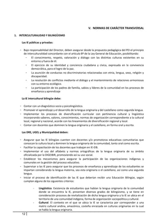  
 
                                                                    V. NORMAS DE CARÁCTER TRANSVERSAL  
 
1. INTERCULTURALIDAD Y BILINGÜISMO                                                        
 
      Las IE públicas y privadas: 
         
    - Bajo responsabilidad del Director, deben asegurar desde la propuesta pedagógica del PEI el principio 
        de interculturalidad concordante con el artículo 8º de la Ley General de Educación, posibilitando: 
          - El  conocimiento,  respeto,  valoración  y  diálogo  con  las  distintas  culturas  existentes  en  su 
                entorno y fuera de él. 
          - El  ejercicio  de  su  identidad  y  conciencia  ciudadana  y  cívica,  expresada  en  la  convivencia 
                democrática, para el logro de la paz. 
          - La asunción de conductas no discriminatorias relacionadas con etnia, lengua, sexo, religión y 
                discapacidad. 
          - La resolución de conflictos mediante el diálogo y el mantenimiento de relaciones armoniosas 
                con su entorno ecológico. 
          - La participación de los padres de familia, sabios y líderes de la comunidad en los procesos de 
                enseñanza y aprendizaje 
 
      La IE intercultural bilingüe debe: 
       
    - Contar con un diagnóstico socio y psicolingüístico. 
    - Promover el aprendizaje y el desarrollo de la lengua originaria y del castellano como segunda lengua. 
    - Implementar  los  procesos  de  diversificación  curricular  con  pertinencia  cultural  y  lingüística 
        incorporando saberes, valores, conocimientos, normas de organización correspondiente a la cultural 
        local, regional y nacional, acorde con los lineamientos de diversificación regional y local. 
    - Contar con docentes que dominen la lengua originaria y el castellano, en forma oral y escrita. 
            
      Las DRE, UGEL y Municipalidad deben:  
       
    - Asegurar  que  las  IE  bilingües  cuenten  con  docentes  y/o  promotoras  educativas  comunitarias  que 
        conozcan la cultura local y dominen la lengua originaria de la comunidad, tanto oral como escrita. 
    - Facilitar la capacitación de los docentes que trabajan en IE‐EIB.  
    - Implementar  el  uso  del  alfabeto  y  normas  ortográficas  de  la  lengua  originaria  de  su  ámbito 
        oficializada por la DIGEIBIR, promoviendo así su uso social.  
    - Establecer  los  mecanismos  para  asegurar  la  participación  de  las  organizaciones  indígenas  y 
        comunales en la gestión del proceso educativo. 
    - Supervisar a las IE para asegurar que los procesos de enseñanza y aprendizaje de los estudiantes se 
        impartan considerando la lengua materna, sea esta originaria o el castellano, así como una segunda 
        lengua. 
    - Iniciar  el  proceso  de  identificación  de  las  IE  que  deberían  recibir  una  Educación  Bilingüe,  según 
        cumplan alguno de los siguientes criterios:  
     
                  ‐   Lingüístico.  Existencia  de  estudiantes  que  hablan  la  lengua  originaria  de  la  comunidad 
                      donde  se  encuentra  la  IE,  presentan  diversos  grados  de  bilingüismo,  y  se  tiene  en 
                      consideración procesos de revitalización de dicha lengua originaria y la IE se ubica en el 
                      territorio de una comunidad indígena, forma de organización sociopolítica y cultural. 
                  ‐  Cultural.  El  contexto  en  el  que  se  ubica  la  IE  se  caracteriza  por  corresponder  a  una 
                      matriz  cultural  andina,  amazónica,  costeña  enraizada  en  culturas  originarias en  la  cual 
                      se habla la lengua originaria.  
      12
 