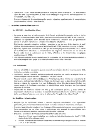 - Constituir un SAANEE a nivel de DRE y/o UGEL en los lugares donde no existe un CEBE de acuerdo al 
      DS Nº 002‐2005‐ED y Directiva Nº 076‐2006‐VMGP‐DINEBE para asegurar una atención de calidad en 
      las IE de EBR, EBA, EBE y ETP. 
    - Promover el desarrollo de capacidades en los agentes educativos para la atención de los estudiantes 
      con discapacidad, talento y superdotación. 
 
3. TUTORÍA Y ORIENTACIÓN EDUCATIVA 
     
      Las DRE, UGEL y Municipalidad deben: 
       
    - Garantizar  y  supervisar  la  implementación  de  la  Tutoría  y  Orientación  Educativa  en  las  IE  de  los 
            niveles y modalidades de Educación Básica, de acuerdo con lo dispuesto en la RD Nº 0343‐2010‐ED.  
    -       Fortalecer  las  capacidades  en  los  docentes  de  las  Instituciones  Educativas  para  que  garanticen  la 
            calidad de la Tutoría y Orientación Educativa impartida a los estudiantes. 
    -       Distribuir los materiales educativos recibidos y supervisar su uso por parte de los docentes de las IE 
            públicas. Asimismo, enviar un informe de la distribución a la DITOE, tanto impreso como en digital. 
    -       Aprobar y supervisar las acciones de las ONG que desarrollan programas relacionados con la tutoría 
            en  las  Instituciones  Educativas.  La  implementación  de  programas  relacionados  con  los  temas  de 
            Tutoría  debe  tener  la  autorización  de  la  UGEL,  ciñéndose  a  los  lineamientos  pedagógicos 
            establecidos por la DITOE. 
    -       Contar con un directorio de instituciones públicas y/o privadas con las que se establecen convenios o 
            alianzas estratégicas para apoyar la acción tutorial en las Instituciones Educativas. 
         

        La IE pública debe: 

    - Informar  a  la  UGEL  de  las  acciones  que  se  desarrolla  con  el  apoyo  de  otras  instancias  como  ONG, 
      instituciones privadas entre otros.  
    - Conformar  y  aprobar,  mediante  Resolución  Directoral,  el  Comité  de  Tutoría,  la  designación  de  su 
      coordinador y del responsable de la Convivencia y Disciplina Escolar. 
    - Asegurar en cada sección del nivel de Educación Primaria y Secundaria mínimo una hora semanal de 
      tutoría como parte de la jornada laboral del docente. En ningún caso, un docente de la IE tendrá la 
      tutoría  en  más  de  dos  secciones.  En  el  nivel  de  Educación  Inicial  deberá  priorizarse  el  trabajo  con 
      madres y padres de familia para contribuir a la adquisición de pautas de crianza que favorezcan el 
      desarrollo de sus hijos. 
    - Implementar  la  Defensoría  Escolar  del  Niño  y  del  Adolescente  (DESNA)  y  otras  formas  de 
      organización estudiantil que favorezcan el desarrollo de climas institucionales positivos para el logro 
      de los aprendizajes. Todo esto en el marco de la Campaña: “Tengo Derecho al Buen Trato”. 
              
     Las IE públicas y privadas deben: 
              
    - Asegurar  que  los  estudiantes  reciban  la  atención  requerida  derivándolos  a  los  especialistas 
      pertinentes, con un informe de la dirección. Las IE no realizan terapias ni tratamiento psicológico. 
    - Promover la participación estudiantil con énfasis en el liderazgo tanto femenino como masculino de 
      forma  democrática  de  las  niñas,  niños  y  adolescentes,  con  igualdad  de  oportunidades,  para 
      fortalecer su identidad personal, autoestima y su formación ciudadana. 
    - En cuanto a la existencia de niñas o adolescentes embarazadas o madres: 
        - Garantizar  el  inicio  o  continuidad  de  sus  estudios  en  la  institución  educativa  (Ley  N°  27337‐
             Código de los Niños y Adolescentes). 
        - Realizar acciones de sensibilización sobre la no discriminación y/o estigmatización de acuerdo 
             a la R.D. N° 343‐2010‐ED. 

        14
 