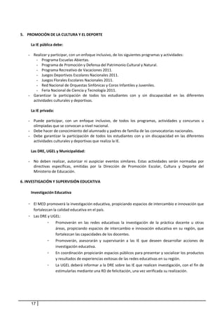  
5. PROMOCIÓN DE LA CULTURA Y EL DEPORTE 
      
        La IE pública debe: 
         
       - Realizar y participar, con un enfoque inclusivo, de los siguientes programas y actividades:  
            - Programa Escuelas Abiertas. 
            - Programa de Promoción y Defensa del Patrimonio Cultural y Natural. 
            - Programa Recreativo de Vacaciones 2011.  
            - Juegos Deportivos Escolares Nacionales 2011. 
            - Juegos Florales Escolares Nacionales 2011. 
            - Red Nacional de Orquestas Sinfónicas y Coros Infantiles y Juveniles.  
            - Feria Nacional de Ciencia y Tecnología 2011.  
       - Garantizar  la  participación  de  todos  los  estudiantes  con  y  sin  discapacidad  en  las  diferentes 
          actividades culturales y deportivas. 
           
        La IE privada: 
 
       - Puede  participar,  con  un  enfoque  inclusivo,  de  todos  los  programas,  actividades  y  concursos  u 
          olimpiadas que se convocan a nivel nacional. 
       - Debe hacer de conocimiento del alumnado y padres de familia de las convocatorias nacionales.  
       - Debe  garantizar  la  participación  de  todos  los  estudiantes  con  y  sin  discapacidad  en  las  diferentes 
          actividades culturales y deportivas que realiza la IE. 
         
        Las DRE, UGEL y Municipalidad: 
         
       - No  deben  realizar,  autorizar  ni  auspiciar  eventos  similares.  Estas  actividades  serán  normadas  por 
          directivas  específicas,  emitidas  por  la  Dirección  de  Promoción  Escolar,  Cultura  y  Deporte  del 
          Ministerio de Educación. 
      
6. INVESTIGACIÓN Y SUPERVISIÓN EDUCATIVA 
 
        Investigación Educativa  
                 
     - El MED promoverá la investigación educativa, propiciando espacios de intercambio e innovación que 
           fortalezcan la calidad educativa en el país. 
     - Las DRE y UGEL: 
               - Promoverán  en  las  redes  educativas  la  investigación  de  la  práctica  docente  u  otras 
                        áreas,  propiciando  espacios  de  intercambio  e  innovación  educativa  en  su  región,  que 
                        fortalezcan las capacidades de los docentes.  
                   -    Promoverán,  asesorarán  y  supervisarán  a  las  IE  que  deseen  desarrollar  acciones  de 
                        investigación educativa. 
                   -    En coordinación propiciarán espacios públicos para presentar y socializar los productos 
                        y resultados de experiencias exitosas de las redes educativas en su región.  
                   -    La UGEL deberá informar a la DRE sobre las IE que realicen investigación, con el fin de 
                        estimularlas mediante una RD de felicitación, una vez verificada su realización. 
        
        
        
        
        
       17
 