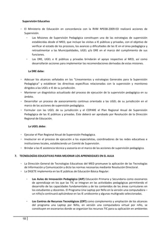 Supervisión Educativa  
       
     - El  Ministerio  de  Educación  en  concordancia  con  la  RVM  Nº038‐2009‐ED  realizará  acciones  de 
        Supervisión. 
           -     Las  Misiones  de  Supervisión  Pedagógica  constituyen  una  de  las  estrategias  de  supervisión 
                 establecidas desde el MED, que incluye las visitas a IE públicas y privadas, con el objetivo de 
                 verificar el estado de los procesos, los avances y dificultades de las IE en el área pedagógica y 
                 retroalimentar  a  las  Municipalidades,  UGEL  y/o  DRE  en  el  marco  del  cumplimiento  de  sus 
                 funciones.  
           -     Las  DRE,  UGEL  e  IE  públicas  y  privadas  brindarán  el  apoyo  respectivo  al  MED,  así  como 
                 desarrollarán acciones para implementar las recomendaciones derivadas de estas misiones. 
                 
               La DRE debe: 
 
     - Adecuar  los  alcances  señalados  en  los  “Lineamientos  y  estrategias  Generales  para  la  Supervisión 
        Pedagógica”  y  establecer  las  directivas  específicas  relacionadas  con  la  supervisión  y  monitoreo 
        dirigidos a las UGEL e IE de su jurisdicción. 
     - Mantener  un  diagnóstico  actualizado  del  proceso  de  ejecución  de  la  supervisión  pedagógica  en  su 
        ámbito. 
     - Desarrollar  un  proceso  de  asesoramiento  continuo  orientado  a  las  UGEL  de  su  jurisdicción  en  el 
        marco de las acciones de supervisión pedagógica. 
     - Formular  con  las  UGEL  de  su  jurisdicción  y  el  COPARE  el  Plan  Regional  Anual  de  Supervisión 
        Pedagógica  de  las  IE  públicas  y  privadas.  Éste  deberá  ser  aprobado  por  Resolución  de  la  Dirección 
        Regional de Educación. 
             
           La UGEL debe:
 
     - Ejecutar el Plan Regional Anual de Supervisión Pedagógica. 
     - Involucrar  en  el  proceso  de  ejecución  a  los  especialistas,  coordinadores  de  las  redes  educativas  e 
        instituciones locales, estableciendo un Comité de Supervisión. 
     - Brindar a las IE asistencia técnica y asesoría en el marco de las acciones de supervisión pedagógica.  
 
7. TECNOLOGÍAS EDUCATIVAS PARA MEJORAR LOS APRENDIZAJES EN EL AULA  
     
    - La Dirección General de Tecnologías Educativas del MED promueve la aplicación de las Tecnologías 
      de Información y Comunicación y dicta las normas necesarias mediante Resolución Directoral.  
    - La DIGETE implementa en las IE públicas de Educación Básica Regular: 
     
       - Las Aulas de Innovación Pedagógica (AIP) Educación Primaria y Secundaria como escenarios 
            de  aprendizaje  en  los  que  las  TIC  se  integran  en  las  actividades  pedagógicas  permitiendo  el 
            desarrollo de las capacidades fundamentales y de los contenidos de las áreas curriculares en 
            los estudiantes y docentes. El Programa Una Laptop por Niño en la versión una computadora – 
            un niño/a continuará aplicándose en las IE unidocente y algunas multigrado seleccionadas. 
 
       - Los Centros de Recursos Tecnológicos (CRT) como complemento y ampliación de los alcances 
            del  programa  una  Laptop  por  Niño,  en  versión  una  computadora  virtual  por  niño,  se 
            constituyen en escenarios donde se organizan los recursos TIC para su aplicación en ambientes 


      18
 