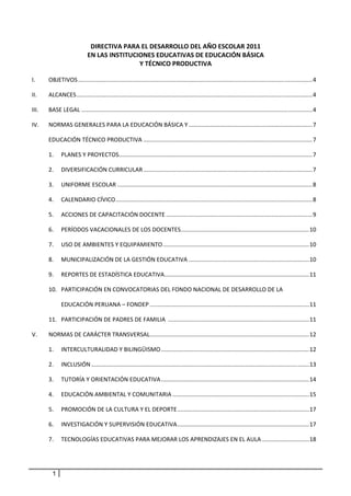 DIRECTIVA PARA EL DESARROLLO DEL AÑO ESCOLAR 2011 
                              EN LAS INSTITUCIONES EDUCATIVAS DE EDUCACIÓN BÁSICA 
                                              Y TÉCNICO PRODUCTIVA 
 
I.      OBJETIVOS ................................................................................................................................................ 4 

II.     ALCANCES ................................................................................................................................................. 4 

III.    BASE LEGAL .............................................................................................................................................. 4 

IV.     NORMAS GENERALES PARA LA EDUCACIÓN BÁSICA Y ............................................................................ 7 

        EDUCACIÓN TÉCNICO PRODUCTIVA ........................................................................................................ 7 

        1.  PLANES Y PROYECTOS  ...................................................................................................................... 7 
                              .

        2.  DIVERSIFICACIÓN CURRICULAR ........................................................................................................ 7 

        3.  UNIFORME ESCOLAR ........................................................................................................................ 8 

        4.  CALENDARIO CÍVICO ......................................................................................................................... 8 

        5.  ACCIONES DE CAPACITACIÓN DOCENTE .......................................................................................... 9 

        6.  PERÍODOS VACACIONALES DE LOS DOCENTES  .............................................................................. 10 
                                                 .

        7.  USO DE AMBIENTES Y EQUIPAMIENTO .......................................................................................... 10 

        8.  MUNICIPALIZACIÓN DE LA GESTIÓN EDUCATIVA .......................................................................... 10 

        9.  REPORTES DE ESTADÍSTICA EDUCATIVA  ........................................................................................ 11 
                                             .

        10.  PARTICIPACIÓN EN CONVOCATORIAS DEL FONDO NACIONAL DE DESARROLLO DE LA  

                EDUCACIÓN PERUANA – FONDEP .................................................................................................. 11 

        11.  PARTICIPACIÓN DE PADRES DE FAMILIA  ....................................................................................... 11 

V.      NORMAS DE CARÁCTER TRANSVERSAL  ................................................................................................. 12 
                                      .

        1.  INTERCULTURALIDAD Y BILINGÜISMO ........................................................................................... 12 

        2.  INCLUSIÓN ...................................................................................................................................... 13 

        3.  TUTORÍA Y ORIENTACIÓN EDUCATIVA ........................................................................................... 14 

        4.  EDUCACIÓN AMBIENTAL Y COMUNITARIA .................................................................................... 15 

        5.  PROMOCIÓN DE LA CULTURA Y EL DEPORTE ................................................................................. 17 

        6.   INVESTIGACIÓN Y SUPERVISIÓN EDUCATIVA ................................................................................. 17 

        7.  TECNOLOGÍAS EDUCATIVAS PARA MEJORAR LOS APRENDIZAJES EN EL AULA ............................. 18 

 


            1
 