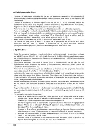 Las IE públicas y privadas deben: 
      
    - Promover  el  aprendizaje  integrando  las  TIC  en  las  actividades  pedagógicas,  contribuyendo  al 
       desarrollo integral de estudiante y brindándoles las oportunidades en el marco de una sociedad del 
       conocimiento. 
    - Orientar  la  integración  de  manera  orgánica  del  uso  de  las  TIC  en  las  diferentes  etapas  de 
       planificación  curricular  de  la  IE:  Proyecto  Educativo  Institucional,  Proyecto  Curricular  Institucional, 
       Programación Anual, Unidades Didácticas y sesiones de aprendizaje. 
    - Promover el uso de las TIC para apoyar el aprendizaje de estudiantes con habilidades especiales. 
    - Promover, acompañar y evaluar la integración de las TIC en los procesos de enseñanza y aprendizaje. 
    - Velar por el cumplimiento estricto de las normas éticas, morales y de buenas costumbres al emplear 
       las  computadoras  y  otros  medios  y  materiales  TIC,  prohibiendo  el  acceso  a  páginas  web  de 
       contenido pornográfico y regulando el uso de la Internet según Ley Nº 28119. 
    - Asegurar que todo software que se utilice cuente con la respectiva licencia de uso.  
    - De  considerarlo  seleccionar  y  remitir  a  la  UGEL  de  su  jurisdicción  los  materiales  educativos 
       producidos  con  TIC  para  su  revisión  y  publicación  en  el  Portal  Educativo  Nacional 
       (www.perueduca.edu.pe). Dicha publicación deberá respetar los derechos de autor.  
               
     La IE pública debe: 
 
    - Aplicar  las  normas  de  instalación  y  mantenimiento  de  equipos,  seguridad  y  prevenciones  emitidas 
      por la DIGETE, según R.S.G. Nº 503‐2003‐ED y la Directiva Nº 03‐2005. Al término de la garantía con 
      que el Ministerio entrega los equipos, las IE asumen, con apoyo de las DRE y UGEL, el mantenimiento 
      y soporte de los mismos.  
    - Proporcionar  ambientes  adecuados  y  seguros  para  el  funcionamiento  de  los  CRT  y/o  AIP 
      organizándolos  como  escenarios  de  difusión  y  aprovechamiento  educativo  y  como  centros  de 
      capacitación de aplicación de las TIC.  
    - Promover  el  aprovechamiento,  por  los  estudiantes  y  docentes,  de  los  programas  televisivos 
      transmitidos a través de la Señal de Televisión Educativa – DIGETE. 
    - Implementar los programas educativos de aplicación de tecnología en la educación vía convenios de 
      cooperación  tales  como:  Intel  Educar,  Operación  Éxito,  Alianza  por  la  Educación,  IBM  KidSmart, 
      Oracle‐ThinkQuest, así como los promovidos por la DIGETE: Una Laptop por Niño (1era etapa y 2da 
      etapa) y Aulas de Innovación Pedagógica. 
    - Recabar antes de concluir el año, las computadoras portátiles entregadas a los estudiantes al inicio 
      del  año  escolar  2010,  las  mismas  que  serán  entregadas  a  los  estudiantes  al  inicio  del  año  escolar 
      2011. 
    - Asegurar el acceso libre de docentes y estudiantes al material educativo que distribuye la DIGETE. Su 
      uso  y  reproducción  debe  realizarse  sin  fines  de  lucro  y  reconociendo  y  respetando  la  autoría  del 
      material.  
    - En cuanto a la capacitación del personal:  
        -    Propiciar  y  apoyar  la  participación  en  cursos  virtuales  y  uso  de  recursos  que  la  DIGETE 
             proporciona  a  través  del  Portal  PerúEduca  (www.perueduca.edu.pe)  para  la  Educación  a 
             Distancia y la Educación Secundaria Rural a Distancia en particular. 
        -    Promover la participación en los diferentes programas: Aulas de Innovación Pedagógica (Intel 
             Educar,  Alianza  por  la  Educación,  Thinkquest,  Operación  Éxito,  Robótica  Educativa)  y  Una 
             Laptop por Niño (Primera y Segunda Etapa). 
        -    Impulsar  el  desarrollo  de  actividades  para  que  estudiantes  y  docentes  elaboren  materiales 
             educativos con el uso de TIC e implementar un espacio digital donde se recopile los mismos.  
        -    Asegurar que los responsables de las AIP y CRT capaciten a los docentes de su IE en el manejo 
             de las TIC sin alterar el horario de clases.  
        -    Informar  sobre  las  actividades  de  capacitación  realizadas  en  el  CRT  y  AIP,  en  especial,  las 
             réplicas de los encargados de cada uno, a la UGEL de su jurisdicción. 


     20
 